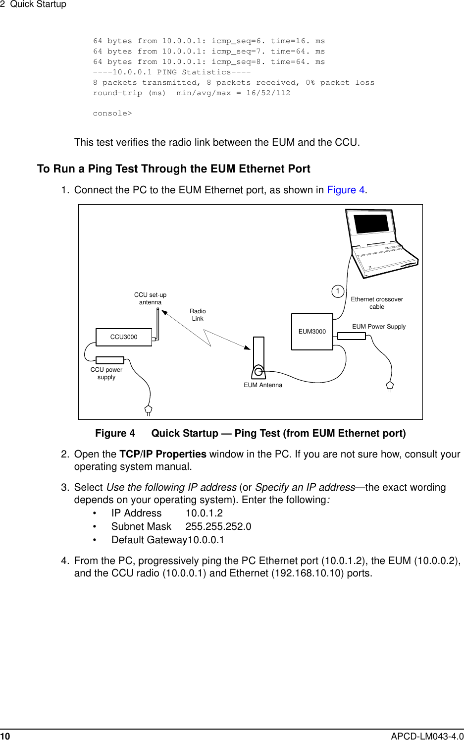 2 Quick Startup10 APCD-LM043-4.064 bytes from 10.0.0.1: icmp_seq=6. time=16. ms64 bytes from 10.0.0.1: icmp_seq=7. time=64. ms64 bytes from 10.0.0.1: icmp_seq=8. time=64. ms----10.0.0.1 PING Statistics----8 packets transmitted, 8 packets received, 0% packet lossround-trip (ms) min/avg/max = 16/52/112console&gt;This test verifies the radio link between the EUM and the CCU.To Run a Ping Test Through the EUM Ethernet Port1. Connect the PC to the EUM Ethernet port, as shown in Figure 4.Figure 4 Quick Startup — Ping Test (from EUM Ethernet port)2. Open the TCP/IP Properties window in the PC. If you are not sure how, consult youroperating system manual.3. Select Use the following IP address (or Specify an IP address—the exact wordingdepends on your operating system). Enter the following:• IP Address 10.0.1.2• Subnet Mask 255.255.252.0• Default Gateway10.0.0.14. From the PC, progressively ping the PC Ethernet port (10.0.1.2), the EUM (10.0.0.2),and the CCU radio (10.0.0.1) and Ethernet (192.168.10.10) ports.CCU3000Ethernet crossovercableCCU set-upantennaCCU powersupplyEUM3000EUM AntennaEUM Power Supply1RadioLink