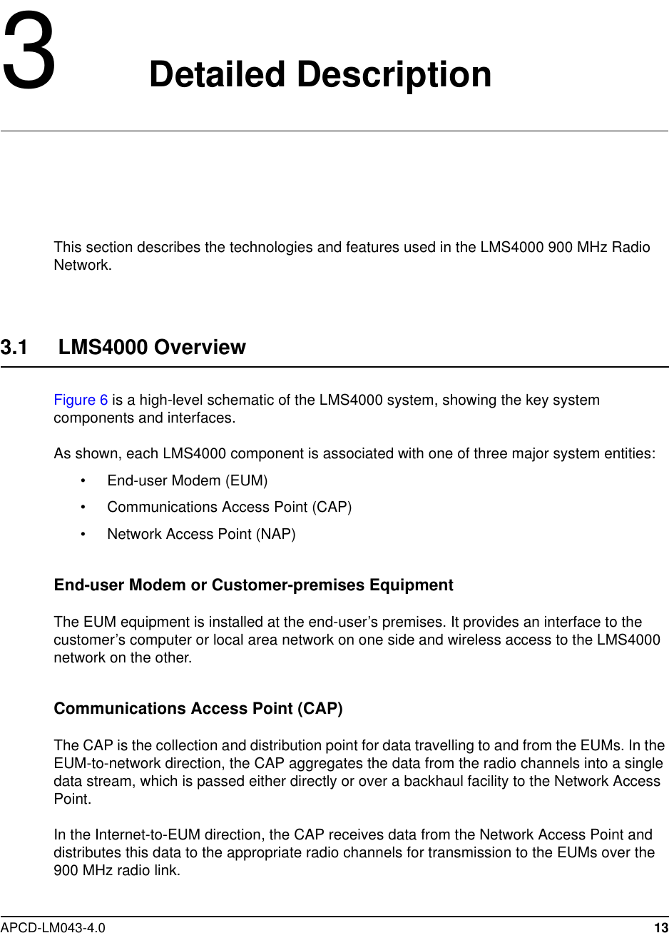 APCD-LM043-4.0 133Detailed DescriptionThis section describes the technologies and features used in the LMS4000 900 MHz RadioNetwork.3.1 LMS4000 OverviewFigure 6 is a high-level schematic of the LMS4000 system, showing the key systemcomponents and interfaces.As shown, each LMS4000 component is associated with one of three major system entities:• End-user Modem (EUM)• Communications Access Point (CAP)• Network Access Point (NAP)End-user Modem or Customer-premises EquipmentThe EUM equipment is installed at the end-user’s premises. It provides an interface to thecustomer’s computer or local area network on one side and wireless access to the LMS4000network on the other.Communications Access Point (CAP)The CAP is the collection and distribution point for data travelling to and from the EUMs. In theEUM-to-network direction, the CAP aggregates the data from the radio channels into a singledata stream, which is passed either directly or over a backhaul facility to the Network AccessPoint.In the Internet-to-EUM direction, the CAP receives data from the Network Access Point anddistributes this data to the appropriate radio channels for transmission to the EUMs over the900 MHz radio link.