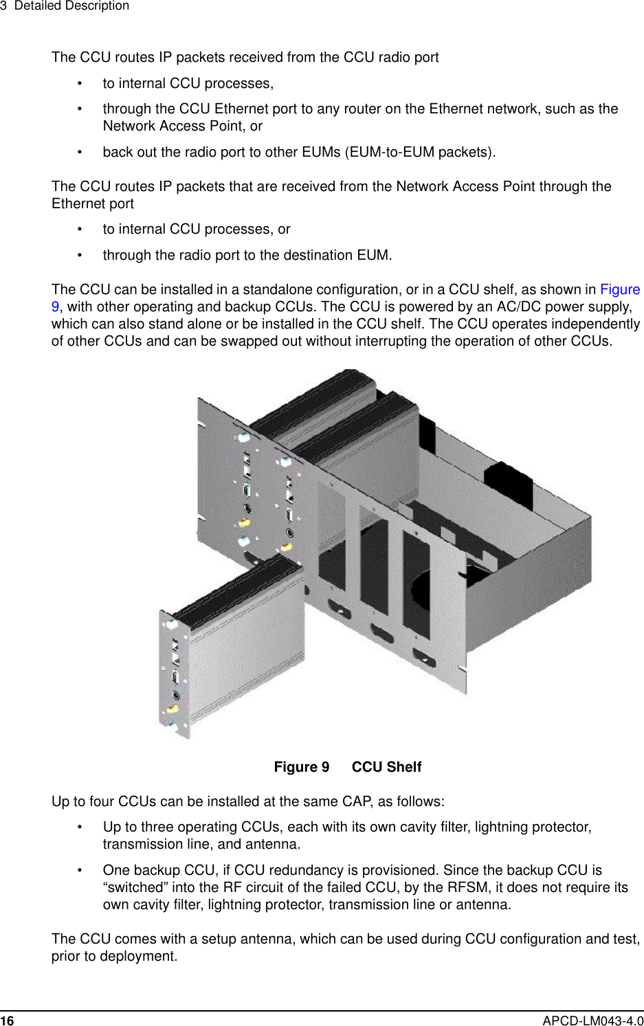 3 Detailed Description16 APCD-LM043-4.0The CCU routes IP packets received from the CCU radio port• to internal CCU processes,• through the CCU Ethernet port to any router on the Ethernet network, such as theNetwork Access Point, or• back out the radio port to other EUMs (EUM-to-EUM packets).The CCU routes IP packets that are received from the Network Access Point through theEthernet port• to internal CCU processes, or• through the radio port to the destination EUM.The CCU can be installed in a standalone configuration, or in a CCU shelf, as shown in Figure9, with other operating and backup CCUs. The CCU is powered by an AC/DC power supply,which can also stand alone or be installed in the CCU shelf. The CCU operates independentlyof other CCUs and can be swapped out without interrupting the operation of other CCUs.Figure 9 CCU ShelfUp to four CCUs can be installed at the same CAP, as follows:• Up to three operating CCUs, each with its own cavity filter, lightning protector,transmission line, and antenna.• One backup CCU, if CCU redundancy is provisioned. Since the backup CCU is“switched” into the RF circuit of the failed CCU, by the RFSM, it does not require itsown cavity filter, lightning protector, transmission line or antenna.The CCU comes with a setup antenna, which can be used during CCU configuration and test,prior to deployment.