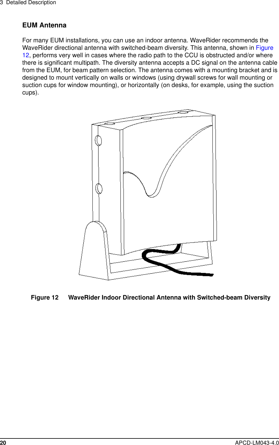 3 Detailed Description20 APCD-LM043-4.0EUM AntennaFor many EUM installations, you can use an indoor antenna. WaveRider recommends theWaveRider directional antenna with switched-beam diversity. This antenna, shown in Figure12, performs very well in cases where the radio path to the CCU is obstructed and/or wherethere is significant multipath. The diversity antenna accepts a DC signal on the antenna cablefrom the EUM, for beam pattern selection. The antenna comes with a mounting bracket and isdesigned to mount vertically on walls or windows (using drywall screws for wall mounting orsuction cups for window mounting), or horizontally (on desks, for example, using the suctioncups).Figure 12 WaveRider Indoor Directional Antenna with Switched-beam Diversity