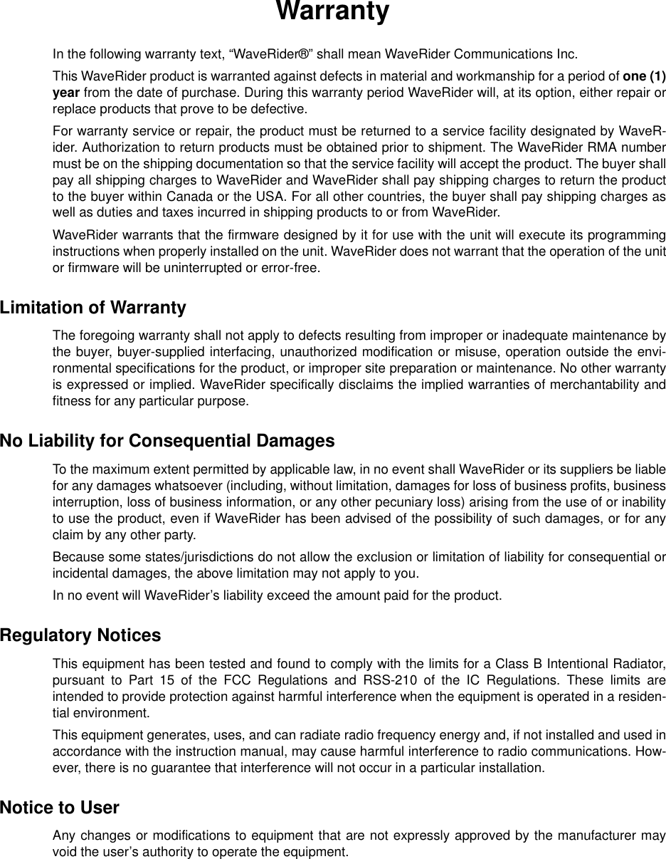 WarrantyIn the following warranty text, “WaveRider®” shall mean WaveRider Communications Inc.This WaveRider product is warranted against defects in material and workmanship for a period of one (1)year from the date of purchase. During this warranty period WaveRider will, at its option, either repair orreplace products that prove to be defective.For warranty service or repair, the product must be returned to a service facility designated by WaveR-ider. Authorization to return products must be obtained prior to shipment. The WaveRider RMA numbermust be on the shipping documentation so that the service facility will accept the product. The buyer shallpay all shipping charges to WaveRider and WaveRider shall pay shipping charges to return the productto the buyer within Canada or the USA. For all other countries, the buyer shall pay shipping charges aswell as duties and taxes incurred in shipping products to or from WaveRider.WaveRider warrants that the firmware designed by it for use with the unit will execute its programminginstructions when properly installed on the unit. WaveRider does not warrant that the operation of the unitor firmware will be uninterrupted or error-free.Limitation of WarrantyThe foregoing warranty shall not apply to defects resulting from improper or inadequate maintenance bythe buyer, buyer-supplied interfacing, unauthorized modification or misuse, operation outside the envi-ronmental specifications for the product, or improper site preparation or maintenance. No other warrantyis expressed or implied. WaveRider specifically disclaims the implied warranties of merchantability andfitness for any particular purpose.No Liability for Consequential DamagesTo the maximum extent permitted by applicable law, in no event shall WaveRider or its suppliers be liablefor any damages whatsoever (including, without limitation, damages for loss of business profits, businessinterruption, loss of business information, or any other pecuniary loss) arising from the use of or inabilityto use the product, even if WaveRider has been advised of the possibility of such damages, or for anyclaim by any other party.Because some states/jurisdictions do not allow the exclusion or limitation of liability for consequential orincidental damages, the above limitation may not apply to you.In no event will WaveRider’s liability exceed the amount paid for the product.Regulatory NoticesThis equipment has been tested and found to comply with the limits for a Class B Intentional Radiator,pursuant to Part 15 of the FCC Regulations and RSS-210 of the IC Regulations. These limits areintended to provide protection against harmful interference when the equipment is operated in a residen-tial environment.This equipment generates, uses, and can radiate radio frequency energy and, if not installed and used inaccordance with the instruction manual, may cause harmful interference to radio communications. How-ever, there is no guarantee that interference will not occur in a particular installation.Notice to UserAny changes or modifications to equipment that are not expressly approved by the manufacturer mayvoid the user’s authority to operate the equipment.