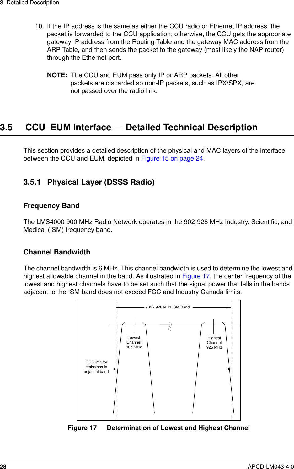 3 Detailed Description28 APCD-LM043-4.010. If the IP address is the same as either the CCU radio or Ethernet IP address, thepacket is forwarded to the CCU application; otherwise, the CCU gets the appropriategateway IP address from the Routing Table and the gateway MAC address from theARP Table, and then sends the packet to the gateway (most likely the NAP router)through the Ethernet port.NOTE: The CCU and EUM pass only IP or ARP packets. All otherpackets are discarded so non-IP packets, such as IPX/SPX, arenot passed over the radio link.3.5 CCU–EUM Interface — Detailed Technical DescriptionThis section provides a detailed description of the physical and MAC layers of the interfacebetween the CCU and EUM, depicted in Figure 15 on page 24.3.5.1 Physical Layer (DSSS Radio)Frequency BandThe LMS4000 900 MHz Radio Network operates in the 902-928 MHz Industry, Scientific, andMedical (ISM) frequency band.Channel BandwidthThe channel bandwidth is 6 MHz. This channel bandwidth is used to determine the lowest andhighest allowable channel in the band. As illustrated in Figure 17, the center frequency of thelowest and highest channels have to be set such that the signal power that falls in the bandsadjacent to the ISM band does not exceed FCC and Industry Canada limits.Figure 17 Determination of Lowest and Highest Channel902 - 928 MHz ISM BandFCC limit foremissions inadjacent bandLowestChannel905 MHzHighestChannel925 MHz