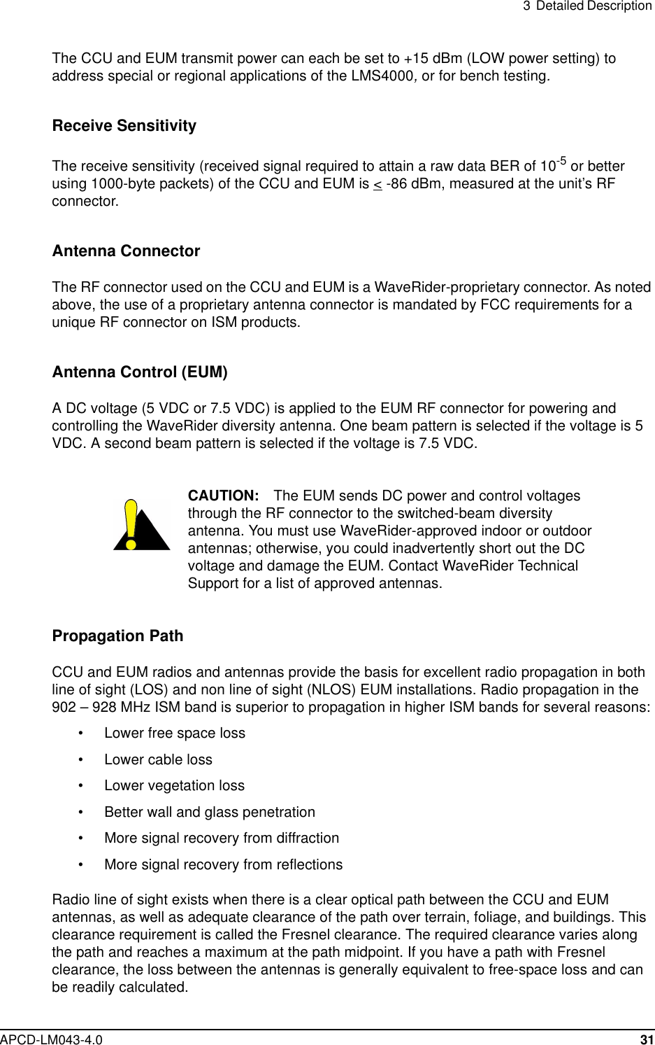 3 Detailed DescriptionAPCD-LM043-4.0 31The CCU and EUM transmit power can each be set to +15 dBm (LOW power setting) toaddress special or regional applications of the LMS4000,or for bench testing.Receive SensitivityThe receive sensitivity (received signal required to attain a raw data BER of 10-5 or betterusing 1000-byte packets) of the CCU and EUM is &lt; -86 dBm, measured at the unit’s RFconnector.Antenna ConnectorThe RF connector used on the CCU and EUM is a WaveRider-proprietary connector. As notedabove, the use of a proprietary antenna connector is mandated by FCC requirements for aunique RF connector on ISM products.Antenna Control (EUM)A DC voltage (5 VDC or 7.5 VDC) is applied to the EUM RF connector for powering andcontrolling the WaveRider diversity antenna. One beam pattern is selected if the voltage is 5VDC. A second beam pattern is selected if the voltage is 7.5 VDC.CAUTION: The EUM sends DC power and control voltagesthrough the RF connector to the switched-beam diversityantenna. You must use WaveRider-approved indoor or outdoorantennas; otherwise, you could inadvertently short out the DCvoltage and damage the EUM. Contact WaveRider TechnicalSupport for a list of approved antennas.Propagation PathCCU and EUM radios and antennas provide the basis for excellent radio propagation in bothline of sight (LOS) and non line of sight (NLOS) EUM installations. Radio propagation in the902 – 928 MHz ISM band is superior to propagation in higher ISM bands for several reasons:• Lower free space loss• Lower cable loss• Lower vegetation loss• Better wall and glass penetration• More signal recovery from diffraction• More signal recovery from reflectionsRadio line of sight exists when there is a clear optical path between the CCU and EUMantennas, as well as adequate clearance of the path over terrain, foliage, and buildings. Thisclearance requirement is called the Fresnel clearance. The required clearance varies alongthe path and reaches a maximum at the path midpoint. If you have a path with Fresnelclearance, the loss between the antennas is generally equivalent to free-space loss and canbe readily calculated.