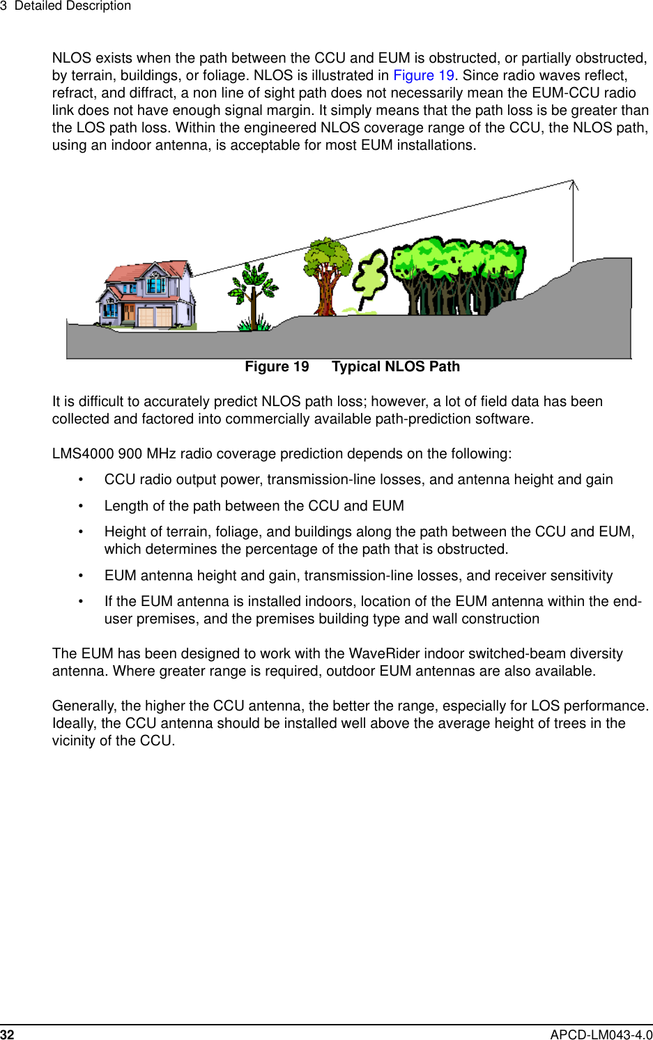 3 Detailed Description32 APCD-LM043-4.0NLOS exists when the path between the CCU and EUM is obstructed, or partially obstructed,by terrain, buildings, or foliage. NLOS is illustrated in Figure 19. Since radio waves reflect,refract, and diffract, a non line of sight path does not necessarily mean the EUM-CCU radiolink does not have enough signal margin. It simply means that the path loss is be greater thanthe LOS path loss. Within the engineered NLOS coverage range of the CCU, the NLOS path,using an indoor antenna, is acceptable for most EUM installations.Figure 19 Typical NLOS PathIt is difficult to accurately predict NLOS path loss; however, a lot of field data has beencollected and factored into commercially available path-prediction software.LMS4000 900 MHz radio coverage prediction depends on the following:• CCU radio output power, transmission-line losses, and antenna height and gain• Length of the path between the CCU and EUM• Height of terrain, foliage, and buildings along the path between the CCU and EUM,which determines the percentage of the path that is obstructed.• EUM antenna height and gain, transmission-line losses, and receiver sensitivity• If the EUM antenna is installed indoors, location of the EUM antenna within the end-user premises, and the premises building type and wall constructionThe EUM has been designed to work with the WaveRider indoor switched-beam diversityantenna. Where greater range is required, outdoor EUM antennas are also available.Generally, the higher the CCU antenna, the better the range, especially for LOS performance.Ideally, the CCU antenna should be installed well above the average height of trees in thevicinity of the CCU.