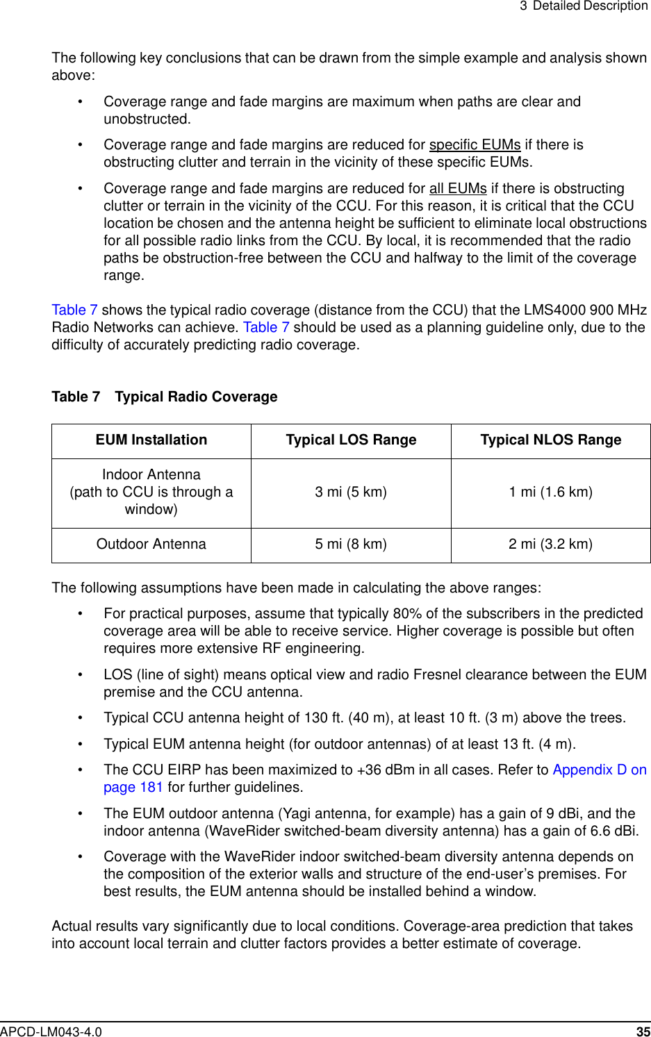 3 Detailed DescriptionAPCD-LM043-4.0 35The following key conclusions that can be drawn from the simple example and analysis shownabove:• Coverage range and fade margins are maximum when paths are clear andunobstructed.• Coverage range and fade margins are reduced for specific EUMs if there isobstructing clutter and terrain in the vicinity of these specific EUMs.• Coverage range and fade margins are reduced for all EUMs if there is obstructingclutter or terrain in the vicinity of the CCU. For this reason, it is critical that the CCUlocation be chosen and the antenna height be sufficient to eliminate local obstructionsfor all possible radio links from the CCU. By local, it is recommended that the radiopaths be obstruction-free between the CCU and halfway to the limit of the coveragerange.Table 7 shows the typical radio coverage (distance from the CCU) that the LMS4000 900 MHzRadio Networks can achieve. Table 7 should be used as a planning guideline only, due to thedifficulty of accurately predicting radio coverage.Table 7 Typical Radio CoverageThe following assumptions have been made in calculating the above ranges:• For practical purposes, assume that typically 80% of the subscribers in the predictedcoverage area will be able to receive service. Higher coverage is possible but oftenrequires more extensive RF engineering.• LOS (line of sight) means optical view and radio Fresnel clearance between the EUMpremise and the CCU antenna.• Typical CCU antenna height of 130 ft. (40 m), at least 10 ft. (3 m) above the trees.• Typical EUM antenna height (for outdoor antennas) of at least 13 ft. (4 m).• The CCU EIRP has been maximized to +36 dBm in all cases. Refer to Appendix D onpage 181 for further guidelines.• The EUM outdoor antenna (Yagi antenna, for example) has a gain of 9 dBi, and theindoor antenna (WaveRider switched-beam diversity antenna) has a gain of 6.6 dBi.• Coverage with the WaveRider indoor switched-beam diversity antenna depends onthe composition of the exterior walls and structure of the end-user’s premises. Forbest results, the EUM antenna should be installed behind a window.Actual results vary significantly due to local conditions. Coverage-area prediction that takesinto account local terrain and clutter factors provides a better estimate of coverage.EUM Installation Typical LOS Range Typical NLOS RangeIndoor Antenna(path to CCU is through awindow) 3mi(5km) 1mi(1.6km)Outdoor Antenna 5 mi (8 km) 2 mi (3.2 km)