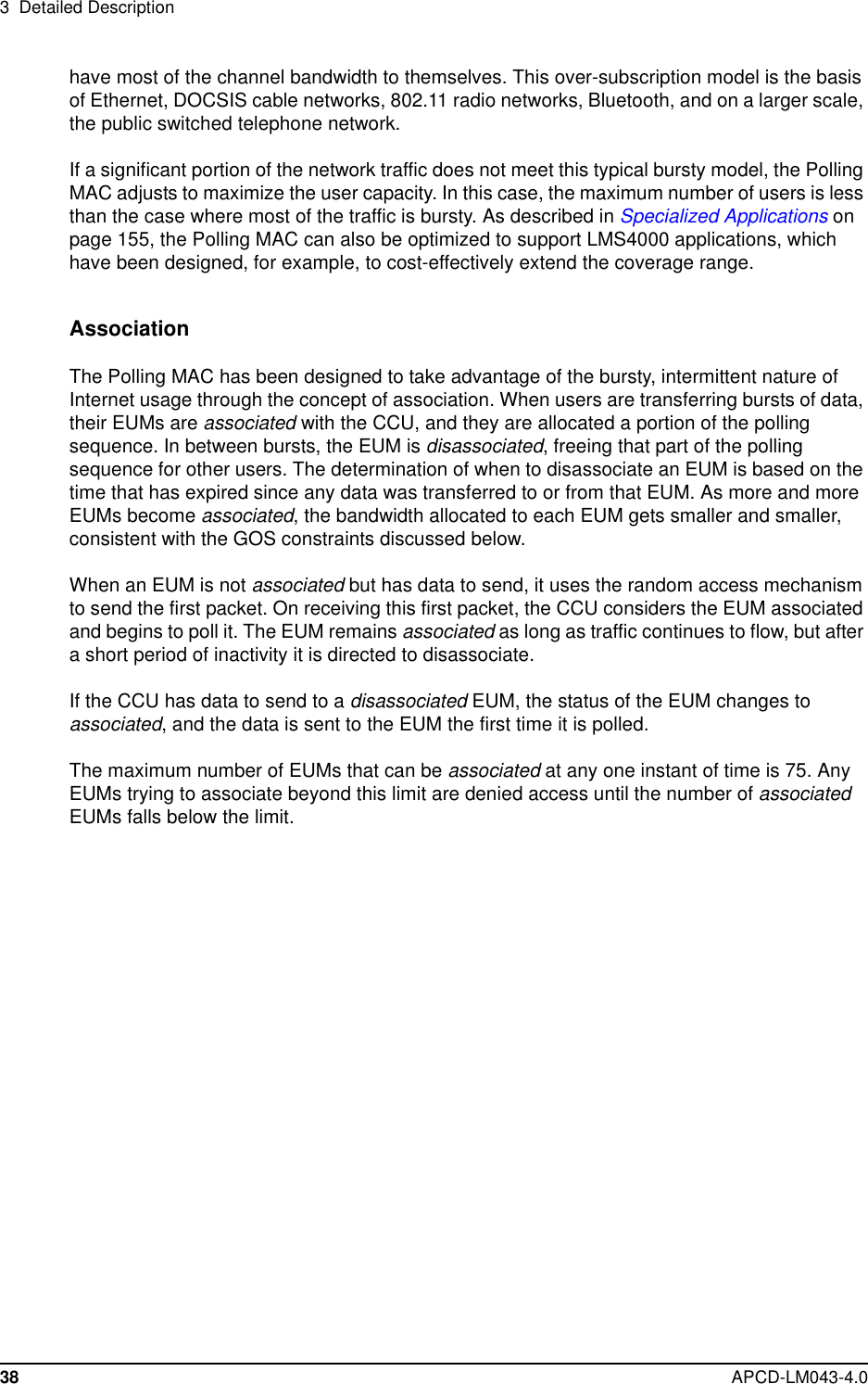 3 Detailed Description38 APCD-LM043-4.0have most of the channel bandwidth to themselves. This over-subscription model is the basisof Ethernet, DOCSIS cable networks, 802.11 radio networks, Bluetooth, and on a larger scale,the public switched telephone network.If a significant portion of the network traffic does not meet this typical bursty model, the PollingMAC adjusts to maximize the user capacity. In this case, the maximum number of users is lessthan the case where most of the traffic is bursty. As described in Specialized Applications onpage 155, the Polling MAC can also be optimized to support LMS4000 applications, whichhave been designed, for example, to cost-effectively extend the coverage range.AssociationThe Polling MAC has been designed to take advantage of the bursty, intermittent nature ofInternet usage through the concept of association. When users are transferring bursts of data,their EUMs are associated with the CCU, and they are allocated a portion of the pollingsequence. In between bursts, the EUM is disassociated, freeing that part of the pollingsequence for other users. The determination of when to disassociate an EUM is based on thetime that has expired since any data was transferred to or from that EUM. As more and moreEUMs become associated, the bandwidth allocated to each EUM gets smaller and smaller,consistent with the GOS constraints discussed below.When an EUM is not associated but has data to send, it uses the random access mechanismto send the first packet. On receiving this first packet, the CCU considers the EUM associatedand begins to poll it. The EUM remains associated as long as traffic continues to flow, but aftera short period of inactivity it is directed to disassociate.If the CCU has data to send to a disassociated EUM, the status of the EUM changes toassociated, and the data is sent to the EUM the first time it is polled.The maximum number of EUMs that can be associated at any one instant of time is 75. AnyEUMs trying to associate beyond this limit are denied access until the number of associatedEUMs falls below the limit.