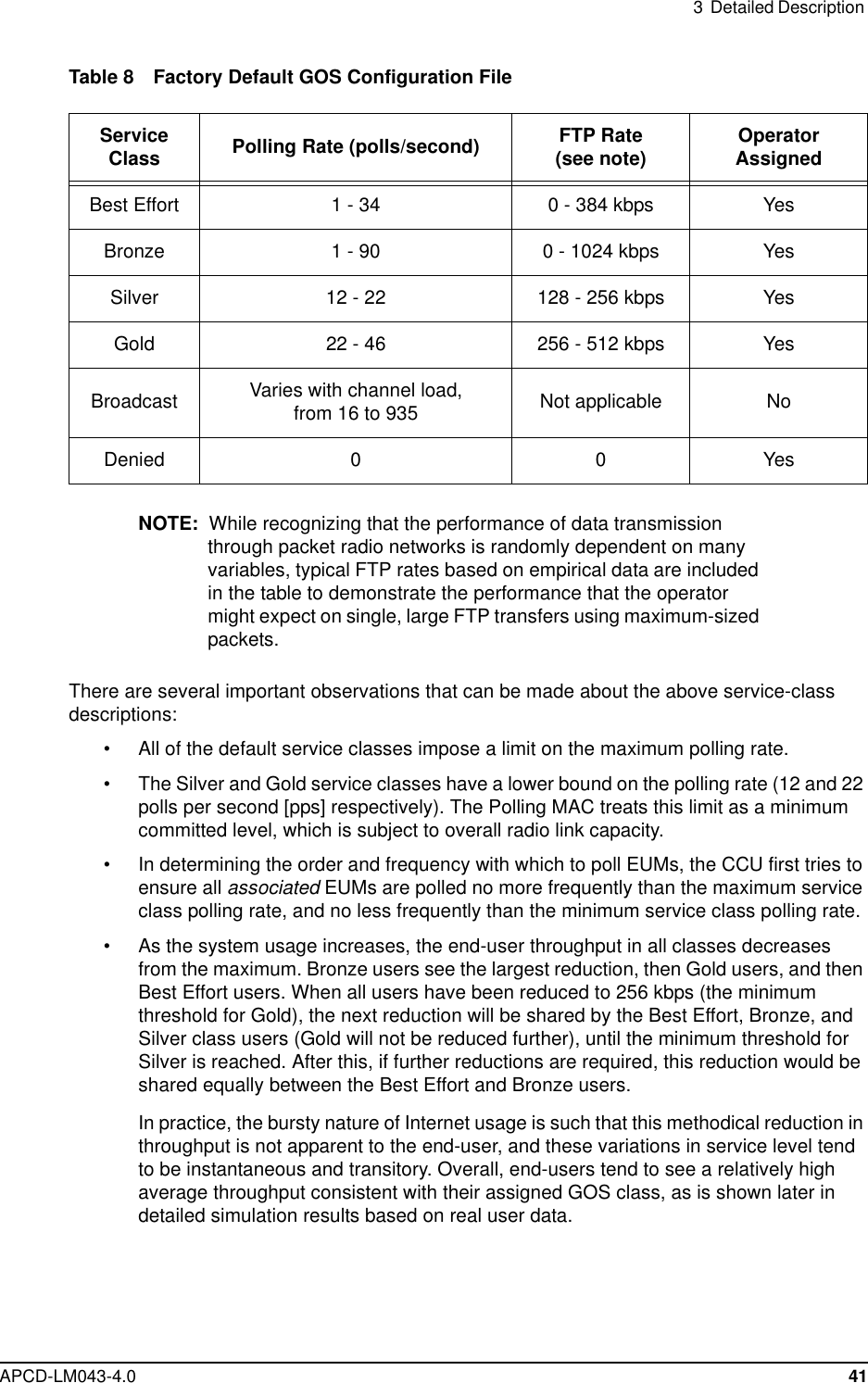 3 Detailed DescriptionAPCD-LM043-4.0 41Table 8 Factory Default GOS Configuration FileNOTE: While recognizing that the performance of data transmissionthrough packet radio networks is randomly dependent on manyvariables, typical FTP rates based on empirical data are includedin the table to demonstrate the performance that the operatormight expect on single, large FTP transfers using maximum-sizedpackets.There are several important observations that can be made about the above service-classdescriptions:• All of the default service classes impose a limit on the maximum polling rate.• The Silver and Gold service classes have a lower bound on the polling rate (12 and 22polls per second [pps] respectively). The Polling MAC treats this limit as a minimumcommitted level, which is subject to overall radio link capacity.• In determining the order and frequency with which to poll EUMs, the CCU first tries toensure all associated EUMsarepollednomorefrequentlythanthemaximumserviceclass polling rate, and no less frequently than the minimum service class polling rate.• As the system usage increases, the end-user throughput in all classes decreasesfrom the maximum. Bronze users see the largest reduction, then Gold users, and thenBest Effort users. When all users have been reduced to 256 kbps (the minimumthreshold for Gold), the next reduction will be shared by the Best Effort, Bronze, andSilver class users (Gold will not be reduced further), until the minimum threshold forSilver is reached. After this, if further reductions are required, this reduction would beshared equally between the Best Effort and Bronze users.In practice, the bursty nature of Internet usage is such that this methodical reduction inthroughput is not apparent to the end-user, and these variations in service level tendto be instantaneous and transitory. Overall, end-users tend to see a relatively highaverage throughput consistent with their assigned GOS class, as is shown later indetailed simulation results based on real user data.ServiceClass Polling Rate (polls/second) FTP Rate(see note) OperatorAssignedBestEffort 1-34 0-384kbps YesBronze 1 - 90 0 - 1024 kbps YesSilver 12 - 22 128 - 256 kbps YesGold 22 - 46 256 - 512 kbps YesBroadcast Varies with channel load,from 16 to 935 Not applicable NoDenied 0 0 Yes