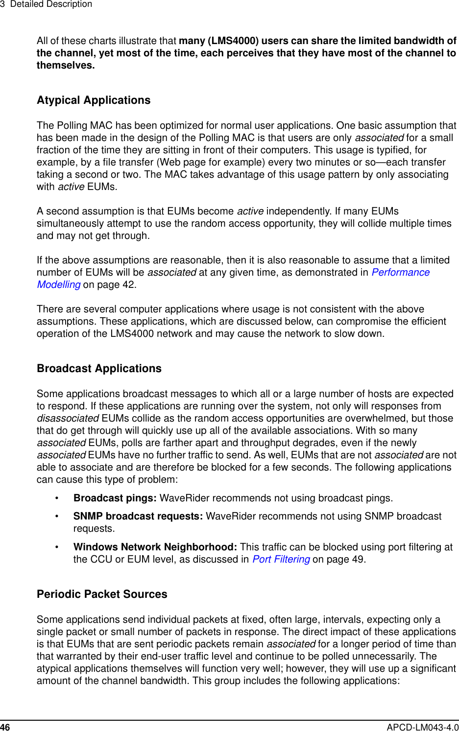 3 Detailed Description46 APCD-LM043-4.0All of these charts illustrate that many (LMS4000) users can share the limited bandwidth ofthe channel, yet most of the time, each perceives that they have most of the channel tothemselves.Atypical ApplicationsThe Polling MAC has been optimized for normal user applications. One basic assumption thathas been made in the design of the Polling MAC is that users are only associated for a smallfraction of the time they are sitting in front of their computers. This usage is typified, forexample, by a file transfer (Web page for example) every two minutes or so—each transfertaking a second or two. The MAC takes advantage of this usage pattern by only associatingwith active EUMs.A second assumption is that EUMs become active independently. If many EUMssimultaneously attempt to use the random access opportunity, they will collide multiple timesand may not get through.If the above assumptions are reasonable, then it is also reasonable to assume that a limitednumber of EUMs will be associated at any given time, as demonstrated in PerformanceModelling on page 42.There are several computer applications where usage is not consistent with the aboveassumptions. These applications, which are discussed below, can compromise the efficientoperation of the LMS4000 network and may cause the network to slow down.Broadcast ApplicationsSome applications broadcast messages to which all or a large number of hosts are expectedto respond. If these applications are running over the system, not only will responses fromdisassociated EUMs collide as the random access opportunities are overwhelmed, but thosethat do get through will quickly use up all of the available associations. With so manyassociated EUMs, polls are farther apart and throughput degrades, even if the newlyassociated EUMs have no further traffic to send. As well, EUMs that are not associated are notable to associate and are therefore be blocked for a few seconds. The following applicationscan cause this type of problem:•Broadcast pings: WaveRider recommends not using broadcast pings.•SNMP broadcast requests: WaveRider recommends not using SNMP broadcastrequests.•Windows Network Neighborhood: This traffic can be blocked using port filtering atthe CCU or EUM level, as discussed in Port Filtering on page 49.Periodic Packet SourcesSome applications send individual packets at fixed, often large, intervals, expecting only asingle packet or small number of packets in response. The direct impact of these applicationsis that EUMs that are sent periodic packets remain associated for a longer period of time thanthat warranted by their end-user traffic level and continue to be polled unnecessarily. Theatypical applications themselves will function very well; however, they will use up a significantamount of the channel bandwidth. This group includes the following applications: