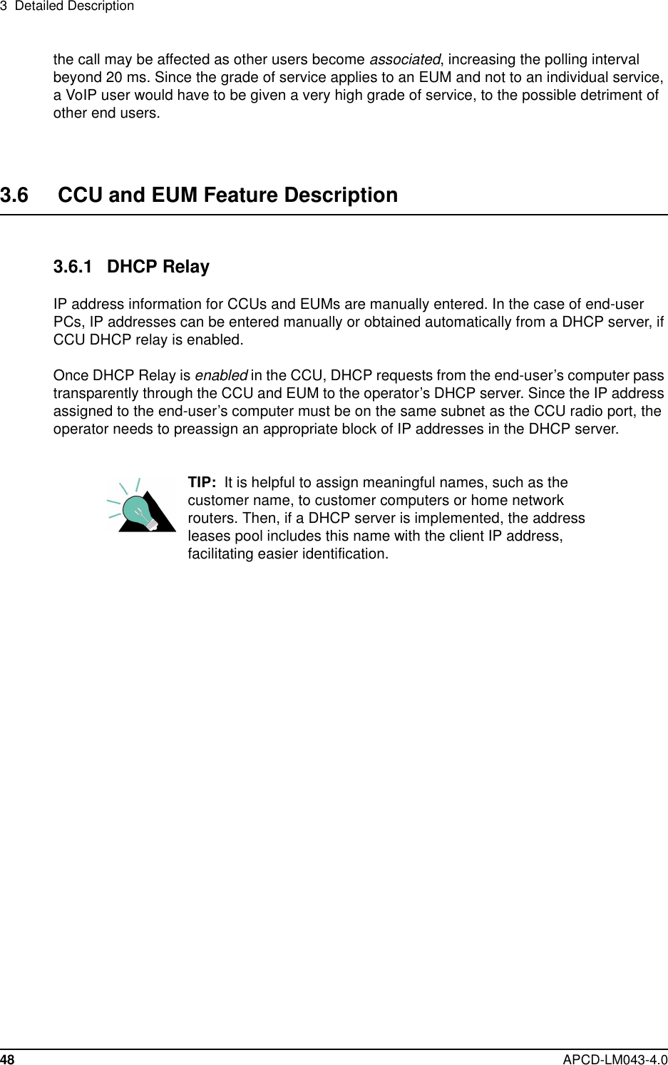 3 Detailed Description48 APCD-LM043-4.0the call may be affected as other users become associated, increasing the polling intervalbeyond 20 ms. Since the grade of service applies to an EUM and not to an individual service,a VoIP user would have to be given a very high grade of service, to the possible detriment ofother end users.3.6 CCU and EUM Feature Description3.6.1 DHCP RelayIP address information for CCUs and EUMs are manually entered. In the case of end-userPCs, IP addresses can be entered manually or obtained automatically from a DHCP server, ifCCU DHCP relay is enabled.Once DHCP Relay is enabled in the CCU, DHCP requests from the end-user’s computer passtransparently through the CCU and EUM to the operator’s DHCP server. Since the IP addressassigned to the end-user’s computer must be on the same subnet as the CCU radio port, theoperator needs to preassign an appropriate block of IP addresses in the DHCP server.TIP: It is helpful to assign meaningful names, such as thecustomer name, to customer computers or home networkrouters. Then, if a DHCP server is implemented, the addressleases pool includes this name with the client IP address,facilitating easier identification.