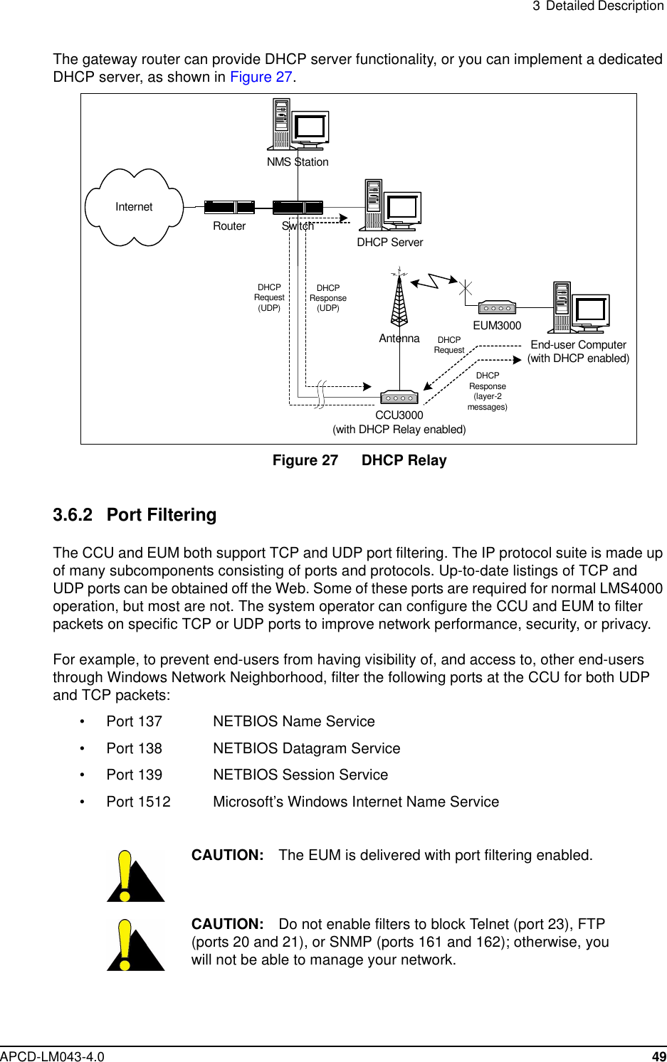 3 Detailed DescriptionAPCD-LM043-4.0 49The gateway router can provide DHCP server functionality, or you can implement a dedicatedDHCP server, as shown in Figure 27.Figure 27 DHCP Relay3.6.2 Port FilteringThe CCU and EUM both support TCP and UDP port filtering. The IP protocol suite is made upof many subcomponents consisting of ports and protocols. Up-to-date listings of TCP andUDP ports can be obtained off the Web. Some of these ports are required for normal LMS4000operation, but most are not. The system operator can configure the CCU and EUM to filterpackets on specific TCP or UDP ports to improve network performance, security, or privacy.For example, to prevent end-users from having visibility of, and access to, other end-usersthrough Windows Network Neighborhood, filter the following ports at the CCU for both UDPand TCP packets:• Port 137 NETBIOS Name Service• Port 138 NETBIOS Datagram Service• Port 139 NETBIOS Session Service• Port 1512 Microsoft’s Windows Internet Name ServiceCAUTION: The EUM is delivered with port filtering enabled.CAUTION: Do not enable filters to block Telnet (port 23), FTP(ports 20 and 21), or SNMP (ports 161 and 162); otherwise, youwill not be able to manage your network.CCU3000(with DHCP Relay enabled)Antenna EUM3000NMS StationSwitchInternetEnd-user Computer(with DHCP enabled)DHCP ServerDHCPRequestDHCPResponse(layer-2messages)DHCPRequest(UDP)DHCPResponse(UDP)Router