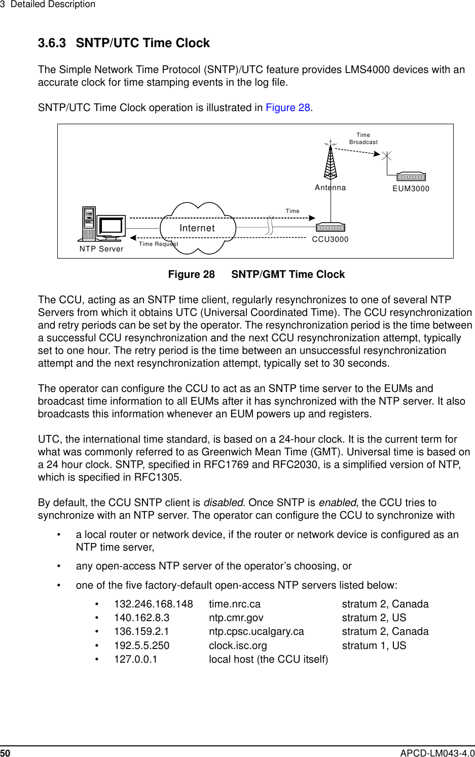 3 Detailed Description50 APCD-LM043-4.03.6.3 SNTP/UTC Time ClockThe Simple Network Time Protocol (SNTP)/UTC feature provides LMS4000 devices with anaccurate clock for time stamping events in the log file.SNTP/UTC Time Clock operation is illustrated in Figure 28.Figure 28 SNTP/GMT Time ClockThe CCU, acting as an SNTP time client, regularly resynchronizes to one of several NTPServers from which it obtains UTC (Universal Coordinated Time). The CCU resynchronizationand retry periods can be set by the operator. The resynchronization period is the time betweena successful CCU resynchronization and the next CCU resynchronization attempt, typicallyset to one hour. The retry period is the time between an unsuccessful resynchronizationattempt and the next resynchronization attempt, typically set to 30 seconds.The operator can configure the CCU to act as an SNTP time server to the EUMs andbroadcast time information to all EUMs after it has synchronized with the NTP server. It alsobroadcasts this information whenever an EUM powers up and registers.UTC, the international time standard, is based on a 24-hour clock. It is the current term forwhat was commonly referred to as Greenwich Mean Time (GMT). Universal time is based ona 24 hour clock. SNTP, specified in RFC1769 and RFC2030, is a simplified version of NTP,which is specified in RFC1305.By default, the CCU SNTP client is disabled.OnceSNTPisenabled, the CCU tries tosynchronize with an NTP server. The operator can configure the CCU to synchronize with• a local router or network device, if the router or network device is configured as anNTP time server,• any open-access NTP server of the operator’s choosing, or• one of the five factory-default open-access NTP servers listed below:• 132.246.168.148 time.nrc.ca stratum 2, Canada• 140.162.8.3 ntp.cmr.gov stratum 2, US• 136.159.2.1 ntp.cpsc.ucalgary.ca stratum 2, Canada• 192.5.5.250 clock.isc.org stratum 1, US• 127.0.0.1 local host (the CCU itself)CCU3000Antenna EUM3000NTP ServerInternetTime RequestTimeTimeBroadcast