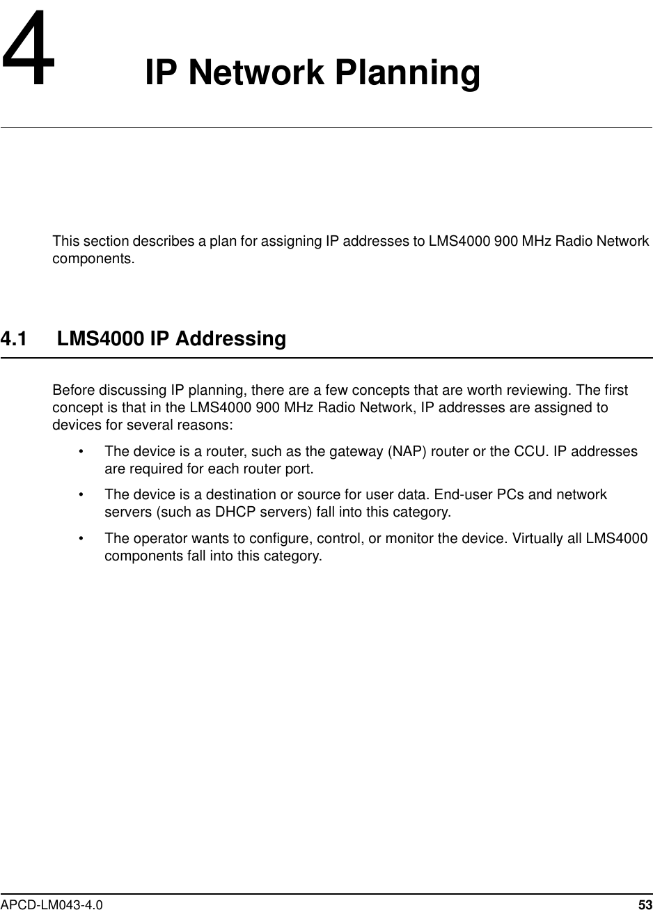 APCD-LM043-4.0 534IP Network PlanningThis section describes a plan for assigning IP addresses to LMS4000 900 MHz Radio Networkcomponents.4.1 LMS4000 IP AddressingBefore discussing IP planning, there are a few concepts that are worth reviewing. The firstconcept is that in the LMS4000 900 MHz Radio Network, IP addresses are assigned todevices for several reasons:• The device is a router, such as the gateway (NAP) router or the CCU. IP addressesare required for each router port.• The device is a destination or source for user data. End-user PCs and networkservers (such as DHCP servers) fall into this category.• The operator wants to configure, control, or monitor the device. Virtually all LMS4000components fall into this category.