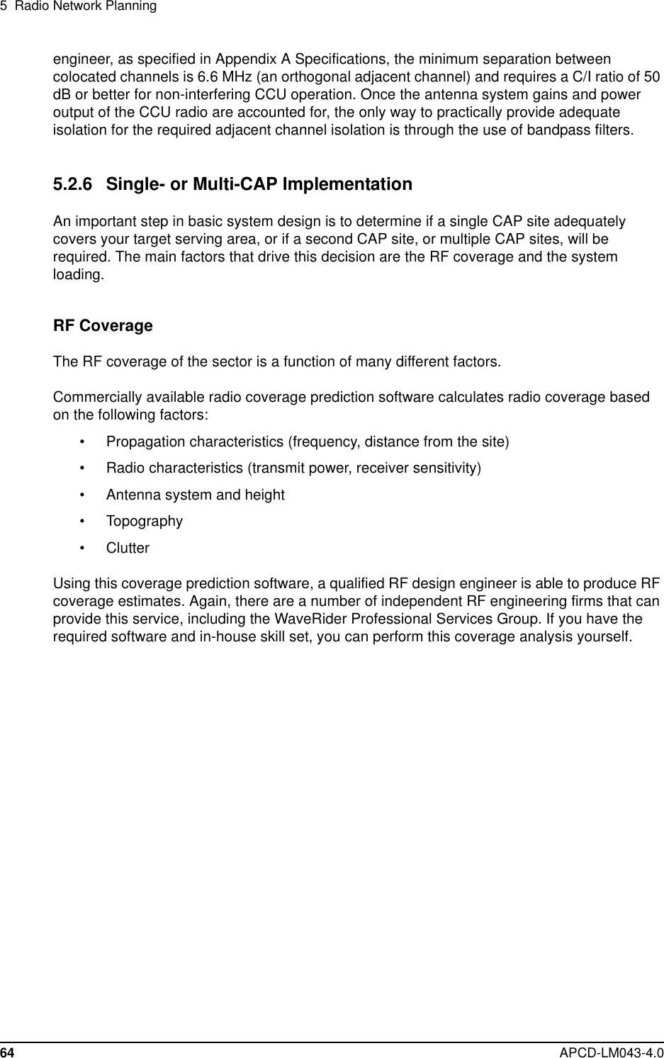 5 Radio Network Planning64 APCD-LM043-4.0engineer, as specified in Appendix A Specifications, the minimum separation betweencolocated channels is 6.6 MHz (an orthogonal adjacent channel) and requires a C/I ratio of 50dB or better for non-interfering CCU operation. Once the antenna system gains and poweroutput of the CCU radio are accounted for, the only way to practically provide adequateisolation for the required adjacent channel isolation is through the use of bandpass filters.5.2.6 Single- or Multi-CAP ImplementationAn important step in basic system design is to determine if a single CAP site adequatelycovers your target serving area, or if a second CAP site, or multiple CAP sites, will berequired. The main factors that drive this decision are the RF coverage and the systemloading.RF CoverageThe RF coverage of the sector is a function of many different factors.Commercially available radio coverage prediction software calculates radio coverage basedon the following factors:• Propagation characteristics (frequency, distance from the site)• Radio characteristics (transmit power, receiver sensitivity)• Antenna system and height• Topography• ClutterUsing this coverage prediction software, a qualified RF design engineer is able to produce RFcoverage estimates. Again, there are a number of independent RF engineering firms that canprovide this service, including the WaveRider Professional Services Group. If you have therequired software and in-house skill set, you can perform this coverage analysis yourself.