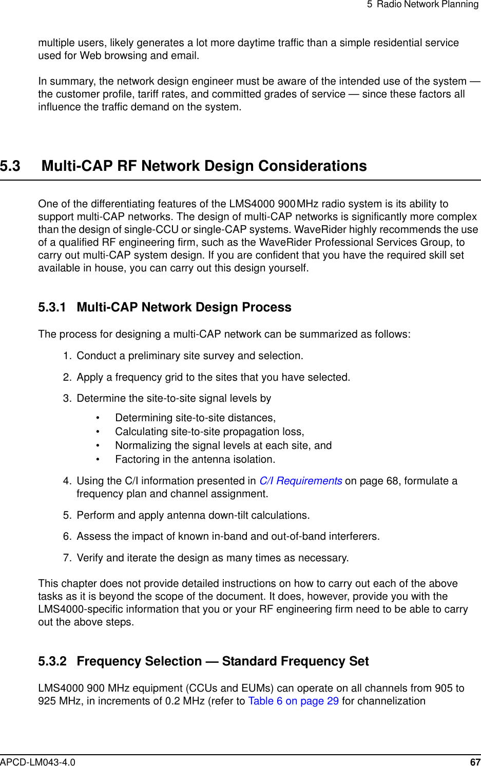 5 Radio Network PlanningAPCD-LM043-4.0 67multiple users, likely generates a lot more daytime traffic than a simple residential serviceused for Web browsing and email.In summary, the network design engineer must be aware of the intended use of the system —the customer profile, tariff rates, and committed grades of service — since these factors allinfluence the traffic demand on the system.5.3 Multi-CAP RF Network Design ConsiderationsOne of the differentiating features of the LMS4000 900MHz radio system is its ability tosupport multi-CAP networks. The design of multi-CAP networks is significantly more complexthan the design of single-CCU or single-CAP systems. WaveRider highly recommends the useof a qualified RF engineering firm, such as the WaveRider Professional Services Group, tocarry out multi-CAP system design. If you are confident that you have the required skill setavailable in house, you can carry out this design yourself.5.3.1 Multi-CAP Network Design ProcessThe process for designing a multi-CAP network can be summarized as follows:1. Conduct a preliminary site survey and selection.2. Apply a frequency grid to the sites that you have selected.3. Determine the site-to-site signal levels by• Determining site-to-site distances,• Calculating site-to-site propagation loss,• Normalizing the signal levels at each site, and• Factoring in the antenna isolation.4. Using the C/I information presented in C/I Requirements on page 68, formulate afrequency plan and channel assignment.5. Perform and apply antenna down-tilt calculations.6. Assess the impact of known in-band and out-of-band interferers.7. Verify and iterate the design as many times as necessary.This chapter does not provide detailed instructions on how to carry out each of the abovetasks as it is beyond the scope of the document. It does, however, provide you with theLMS4000-specific information that you or your RF engineering firm need to be able to carryout the above steps.5.3.2 Frequency Selection — Standard Frequency SetLMS4000 900 MHz equipment (CCUs and EUMs) can operate on all channels from 905 to925 MHz, in increments of 0.2 MHz (refer to Table 6 on page 29 for channelization
