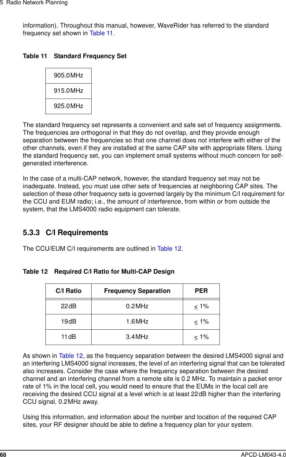 5 Radio Network Planning68 APCD-LM043-4.0information). Throughout this manual, however, WaveRider has referred to the standardfrequency set shown in Table 11.Table 11 Standard Frequency SetThe standard frequency set represents a convenient and safe set of frequency assignments.The frequencies are orthogonal in that they do not overlap, and they provide enoughseparation between the frequencies so that one channel does not interfere with either of theother channels, even if they are installed at the same CAP site with appropriate filters. Usingthe standard frequency set, you can implement small systems without much concern for self-generated interference.In the case of a multi-CAP network, however, the standard frequency set may not beinadequate. Instead, you must use other sets of frequencies at neighboring CAP sites. Theselection of these other frequency sets is governed largely by the minimum C/I requirement forthe CCU and EUM radio; i.e., the amount of interference, from within or from outside thesystem, that the LMS4000 radio equipment can tolerate.5.3.3 C/I RequirementsThe CCU/EUM C/I requirements are outlined in Table 12.Table 12 Required C/I Ratio for Multi-CAP DesignAs shown in Table 12, as the frequency separation between the desired LMS4000 signal andan interfering LMS4000 signal increases, the level of an interfering signal that can be toleratedalso increases. Consider the case where the frequency separation between the desiredchannel and an interfering channel from a remote site is 0.2 MHz. To maintain a packet errorrate of 1% in the local cell, you would need to ensure that the EUMs in the local cell arereceiving the desired CCU signal at a level which is at least 22dB higher than the interferingCCU signal, 0.2MHz away.Using this information, and information about the number and location of the required CAPsites, your RF designer should be able to define a frequency plan for your system.905.0MHz915.0MHz925.0MHzC/I Ratio Frequency Separation PER22dB 0.2MHz &lt; 1%19dB 1.6MHz &lt; 1%11dB 3.4MHz &lt; 1%