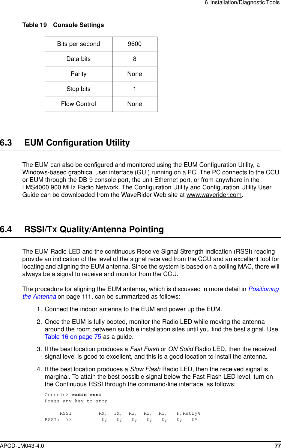 6 Installation/Diagnostic ToolsAPCD-LM043-4.0 77Table 19 Console Settings6.3 EUM Configuration UtilityThe EUM can also be configured and monitored using the EUM Configuration Utility, aWindows-based graphical user interface (GUI) running on a PC. The PC connects to the CCUor EUM through the DB-9 console port, the unit Ethernet port, or from anywhere in theLMS4000 900 MHz Radio Network. The Configuration Utility and Configuration Utility UserGuide can be downloaded from the WaveRider Web site at www.waverider.com.6.4 RSSI/Tx Quality/Antenna PointingThe EUM Radio LED and the continuous Receive Signal Strength Indication (RSSI) readingprovide an indication of the level of the signal received from the CCU and an excellent tool forlocating and aligning the EUM antenna. Since the system is based on a polling MAC, there willalways be a signal to receive and monitor from the CCU.The procedure for aligning the EUM antenna, which is discussed in more detail in Positioningthe Antenna on page 111, can be summarized as follows:1. Connect the indoor antenna to the EUM and power up the EUM.2. Once the EUM is fully booted, monitor the Radio LED while moving the antennaaround the room between suitable installation sites until you find the best signal. UseTable 16 on page 75 as a guide.3. If the best location produces a Fast Flash or ON Solid Radio LED, then the receivedsignal level is good to excellent, and this is a good location to install the antenna.4. If the best location produces a Slow Flash Radio LED, then the received signal ismarginal. To attain the best possible signal below the Fast Flash LED level, turn onthe Continuous RSSI through the command-line interface, as follows:Console&gt; radio rssiPress any key to stopRSSI RX; TX; R1; R2; R3; F;Retry%RSSI: 73 0; 0; 0; 0; 0; 0; 0%Bits per second 9600Data bits 8Parity NoneStop bits 1Flow Control None