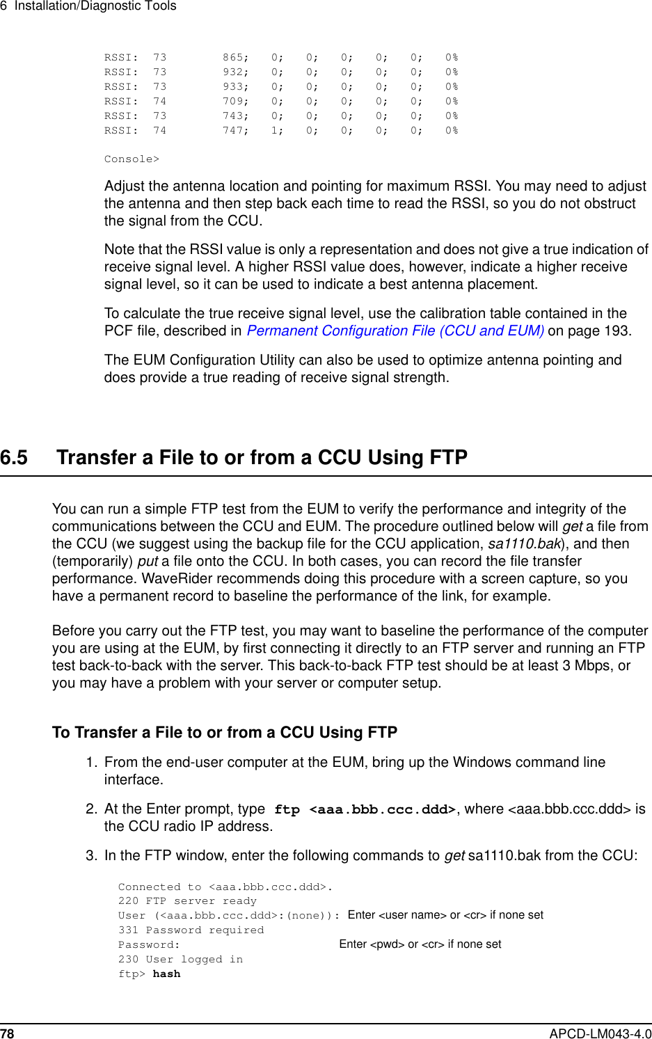 6 Installation/Diagnostic Tools78 APCD-LM043-4.0RSSI: 73 865; 0; 0; 0; 0; 0; 0%RSSI: 73 932; 0; 0; 0; 0; 0; 0%RSSI: 73 933; 0; 0; 0; 0; 0; 0%RSSI: 74 709; 0; 0; 0; 0; 0; 0%RSSI: 73 743; 0; 0; 0; 0; 0; 0%RSSI: 74 747; 1; 0; 0; 0; 0; 0%Console&gt;Adjust the antenna location and pointing for maximum RSSI. You may need to adjustthe antenna and then step back each time to read the RSSI, so you do not obstructthe signal from the CCU.Note that the RSSI value is only a representation and does not give a true indication ofreceive signal level. A higher RSSI value does, however, indicate a higher receivesignal level, so it can be used to indicate a best antenna placement.To calculate the true receive signal level, use the calibration table contained in thePCF file, described in Permanent Configuration File (CCU and EUM) on page 193.The EUM Configuration Utility can also be used to optimize antenna pointing anddoes provide a true reading of receive signal strength.6.5 Transfer a File to or from a CCU Using FTPYou can run a simple FTP test from the EUM to verify the performance and integrity of thecommunications between the CCU and EUM. The procedure outlined below will get afilefromthe CCU (we suggest using the backup file for the CCU application, sa1110.bak), and then(temporarily) put a file onto the CCU. In both cases, you can record the file transferperformance. WaveRider recommends doing this procedure with a screen capture, so youhave a permanent record to baseline the performance of the link, for example.Before you carry out the FTP test, you may want to baseline the performance of the computeryou are using at the EUM, by first connecting it directly to an FTP server and running an FTPtest back-to-back with the server. This back-to-back FTP test should be at least 3 Mbps, oryou may have a problem with your server or computer setup.To Transfer a File to or from a CCU Using FTP1. From the end-user computer at the EUM, bring up the Windows command lineinterface.2. At the Enter prompt, type ftp &lt;aaa.bbb.ccc.ddd&gt;, where &lt;aaa.bbb.ccc.ddd&gt; isthe CCU radio IP address.3. In the FTP window, enter the following commands to get sa1110.bak from the CCU:Connected to &lt;aaa.bbb.ccc.ddd&gt;.220 FTP server readyUser (&lt;aaa.bbb.ccc.ddd&gt;:(none)): Enter &lt;user name&gt; or &lt;cr&gt; if none set331 Password requiredPassword: Enter &lt;pwd&gt; or &lt;cr&gt; if none set230 User logged inftp&gt; hash