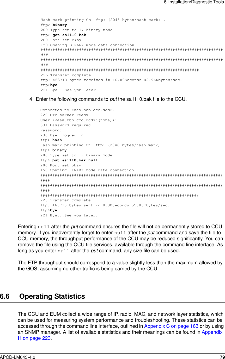 6 Installation/Diagnostic ToolsAPCD-LM043-4.0 79Hash mark printing On ftp: (2048 bytes/hash mark) .ftp&gt; binary200 Type set to I, binary modeftp&gt; get sa1110.bak200 Port set okay150 Opening BINARY mode data connection################################################################################################################################################################################################################################226 Transfer completeftp: 463713 bytes received in 10.80Seconds 42.96Kbytes/sec.ftp&gt;bye221 Bye...See you later.4. Enter the following commands to put the sa1110.bak file to the CCU.Connected to &lt;aaa.bbb.ccc.ddd&gt;.220 FTP server readyUser (&lt;aaa.bbb.ccc.ddd&gt;:(none)):331 Password requiredPassword:230 User logged inftp&gt; hashHash mark printing On ftp: (2048 bytes/hash mark) .ftp&gt; binary200 Type set to I, binary modeftp&gt; put sa1110.bak null200 Port set okay150 Opening BINARY mode data connection##################################################################################################################################################################################################################################226 Transfer completeftp: 463713 bytes sent in 8.30Seconds 55.86Kbytes/sec.ftp&gt;bye221 Bye...See you later.Entering null after the put command ensures the file will not be permanently stored to CCUmemory. If you inadvertently forget to enter null after the put command and save the file toCCU memory, the throughput performance of the CCU may be reduced significantly. You canremove the file using the CCU file services, available through the command line interface. Aslong as you enter null after the put command, any size file can be used.The FTP throughput should correspond to a value slightly less than the maximum allowed bythe GOS, assuming no other traffic is being carried by the CCU.6.6 Operating StatisticsThe CCU and EUM collect a wide range of IP, radio, MAC, and network layer statistics, whichcan be used for measuring system performance and troubleshooting. These statistics can beaccessed through the command line interface, outlined in Appendix C on page 163 or by usingan SNMP manager. A list of available statistics and their meanings can be found in AppendixHonpage223.