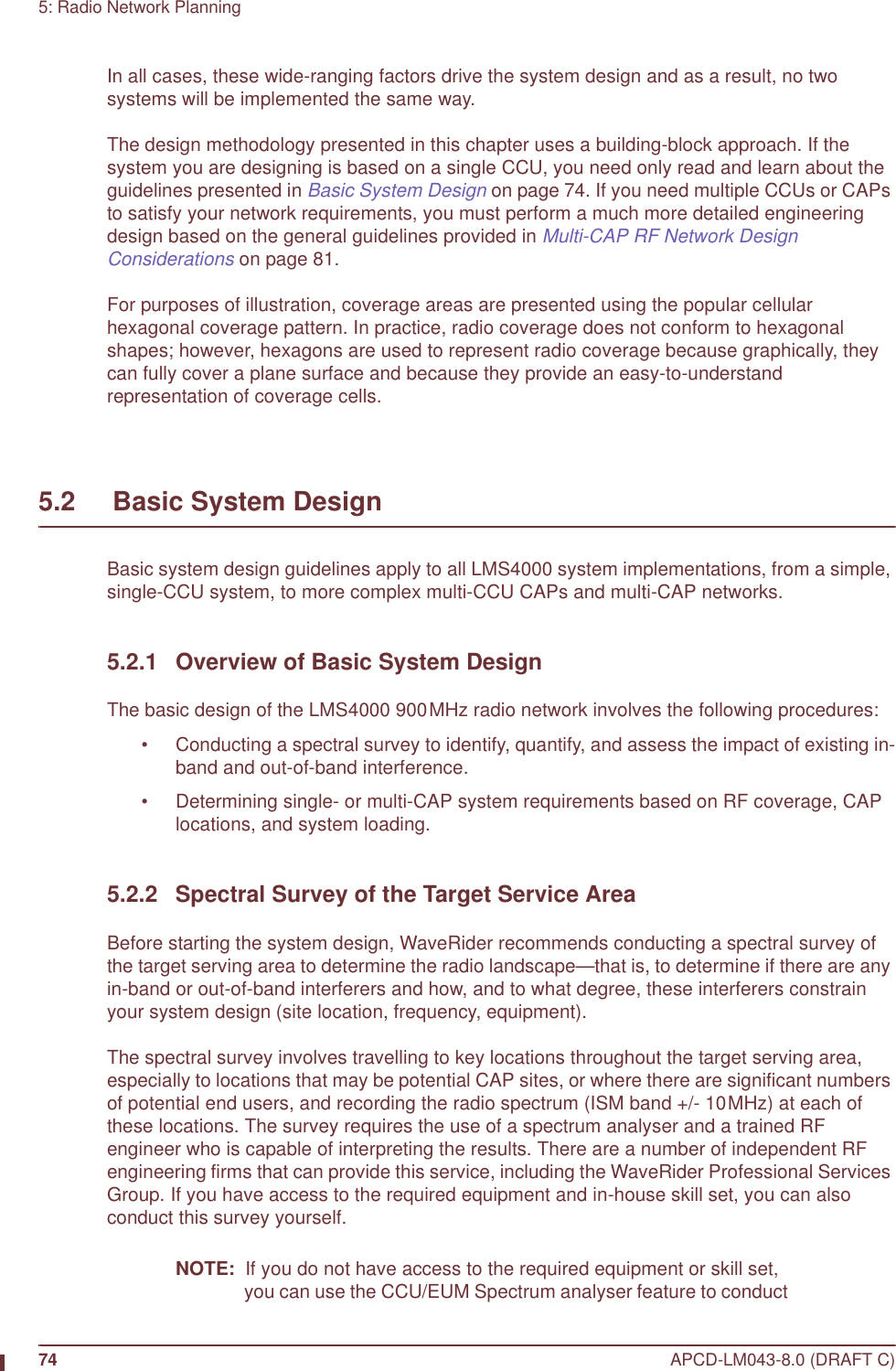 74 APCD-LM043-8.0 (DRAFT C)5: Radio Network PlanningIn all cases, these wide-ranging factors drive the system design and as a result, no two systems will be implemented the same way.The design methodology presented in this chapter uses a building-block approach. If the system you are designing is based on a single CCU, you need only read and learn about the guidelines presented in Basic System Design on page 74. If you need multiple CCUs or CAPs to satisfy your network requirements, you must perform a much more detailed engineering design based on the general guidelines provided in Multi-CAP RF Network Design Considerations on page 81.For purposes of illustration, coverage areas are presented using the popular cellular hexagonal coverage pattern. In practice, radio coverage does not conform to hexagonal shapes; however, hexagons are used to represent radio coverage because graphically, they can fully cover a plane surface and because they provide an easy-to-understand representation of coverage cells.5.2     Basic System DesignBasic system design guidelines apply to all LMS4000 system implementations, from a simple, single-CCU system, to more complex multi-CCU CAPs and multi-CAP networks.5.2.1 Overview of Basic System DesignThe basic design of the LMS4000 900MHz radio network involves the following procedures:• Conducting a spectral survey to identify, quantify, and assess the impact of existing in-band and out-of-band interference.• Determining single- or multi-CAP system requirements based on RF coverage, CAP locations, and system loading.5.2.2 Spectral Survey of the Target Service AreaBefore starting the system design, WaveRider recommends conducting a spectral survey of the target serving area to determine the radio landscape—that is, to determine if there are any in-band or out-of-band interferers and how, and to what degree, these interferers constrain your system design (site location, frequency, equipment).The spectral survey involves travelling to key locations throughout the target serving area, especially to locations that may be potential CAP sites, or where there are significant numbers of potential end users, and recording the radio spectrum (ISM band +/- 10MHz) at each of these locations. The survey requires the use of a spectrum analyser and a trained RF engineer who is capable of interpreting the results. There are a number of independent RF engineering firms that can provide this service, including the WaveRider Professional Services Group. If you have access to the required equipment and in-house skill set, you can also conduct this survey yourself.NOTE:  If you do not have access to the required equipment or skill set, you can use the CCU/EUM Spectrum analyser feature to conduct 