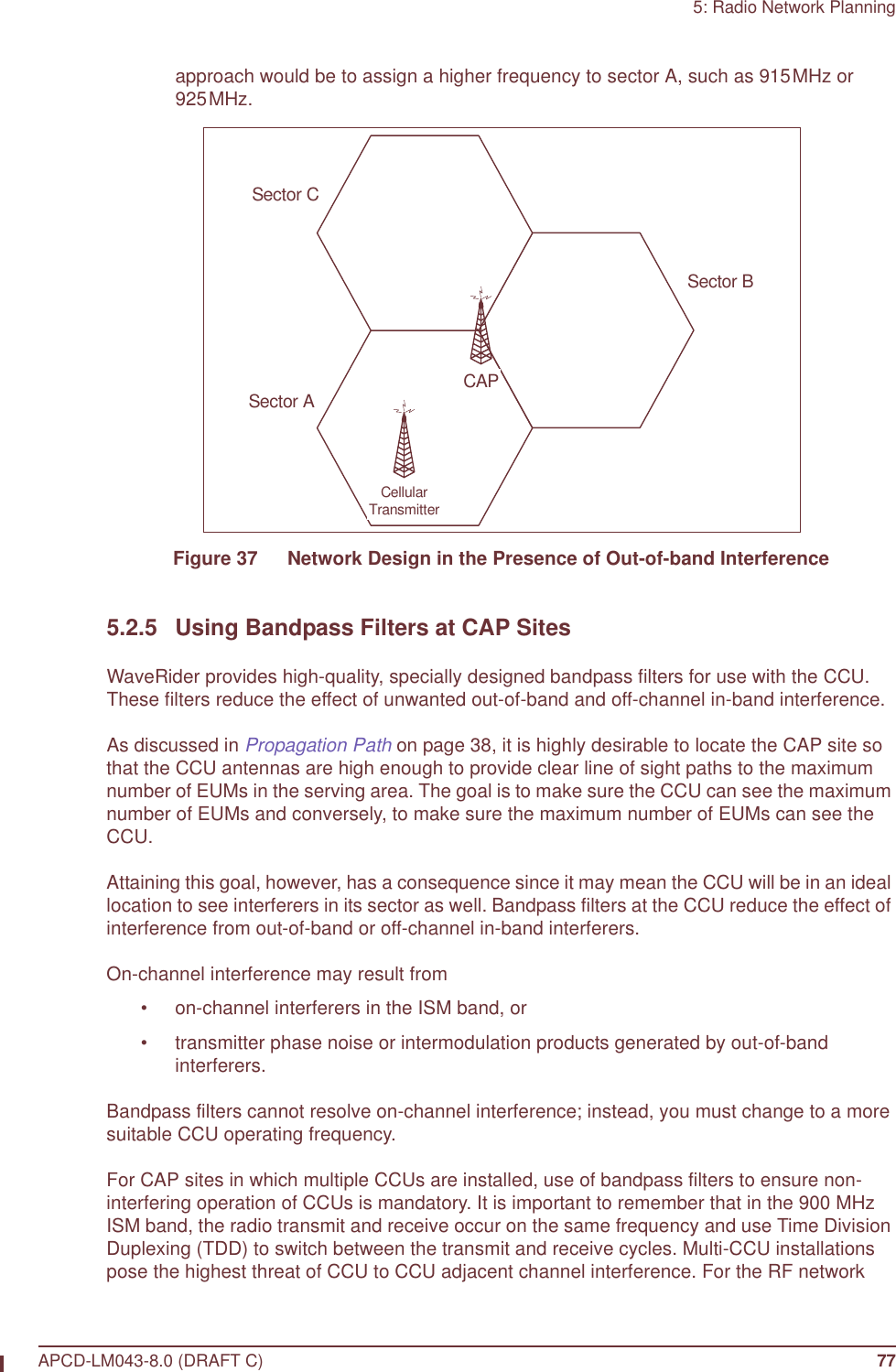 5: Radio Network PlanningAPCD-LM043-8.0 (DRAFT C) 77approach would be to assign a higher frequency to sector A, such as 915MHz or 925MHz.Figure 37   Network Design in the Presence of Out-of-band Interference5.2.5 Using Bandpass Filters at CAP SitesWaveRider provides high-quality, specially designed bandpass filters for use with the CCU. These filters reduce the effect of unwanted out-of-band and off-channel in-band interference.As discussed in Propagation Path on page 38, it is highly desirable to locate the CAP site so that the CCU antennas are high enough to provide clear line of sight paths to the maximum number of EUMs in the serving area. The goal is to make sure the CCU can see the maximum number of EUMs and conversely, to make sure the maximum number of EUMs can see the CCU.Attaining this goal, however, has a consequence since it may mean the CCU will be in an ideal location to see interferers in its sector as well. Bandpass filters at the CCU reduce the effect of interference from out-of-band or off-channel in-band interferers. On-channel interference may result from • on-channel interferers in the ISM band, or• transmitter phase noise or intermodulation products generated by out-of-band interferers.Bandpass filters cannot resolve on-channel interference; instead, you must change to a more suitable CCU operating frequency.For CAP sites in which multiple CCUs are installed, use of bandpass filters to ensure non-interfering operation of CCUs is mandatory. It is important to remember that in the 900 MHz ISM band, the radio transmit and receive occur on the same frequency and use Time Division Duplexing (TDD) to switch between the transmit and receive cycles. Multi-CCU installations pose the highest threat of CCU to CCU adjacent channel interference. For the RF network Sector CSector ASector BCellularTransmitterCAP