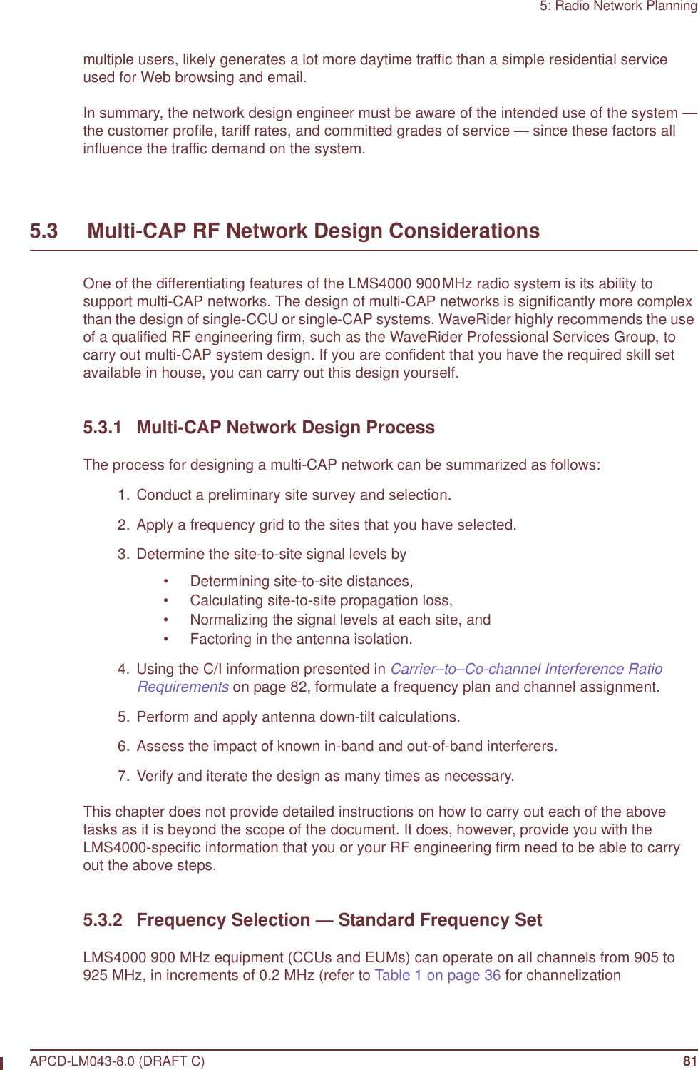 5: Radio Network PlanningAPCD-LM043-8.0 (DRAFT C) 81multiple users, likely generates a lot more daytime traffic than a simple residential service used for Web browsing and email. In summary, the network design engineer must be aware of the intended use of the system —the customer profile, tariff rates, and committed grades of service — since these factors all influence the traffic demand on the system.5.3     Multi-CAP RF Network Design ConsiderationsOne of the differentiating features of the LMS4000 900MHz radio system is its ability to support multi-CAP networks. The design of multi-CAP networks is significantly more complex than the design of single-CCU or single-CAP systems. WaveRider highly recommends the use of a qualified RF engineering firm, such as the WaveRider Professional Services Group, to carry out multi-CAP system design. If you are confident that you have the required skill set available in house, you can carry out this design yourself.5.3.1 Multi-CAP Network Design ProcessThe process for designing a multi-CAP network can be summarized as follows:  1.  Conduct a preliminary site survey and selection.  2. Apply a frequency grid to the sites that you have selected.  3. Determine the site-to-site signal levels by• Determining site-to-site distances,• Calculating site-to-site propagation loss,• Normalizing the signal levels at each site, and • Factoring in the antenna isolation.  4. Using the C/I information presented in Carrier–to–Co-channel Interference Ratio Requirements on page 82, formulate a frequency plan and channel assignment.  5. Perform and apply antenna down-tilt calculations.  6. Assess the impact of known in-band and out-of-band interferers.  7. Verify and iterate the design as many times as necessary.This chapter does not provide detailed instructions on how to carry out each of the above tasks as it is beyond the scope of the document. It does, however, provide you with the LMS4000-specific information that you or your RF engineering firm need to be able to carry out the above steps.5.3.2 Frequency Selection — Standard Frequency SetLMS4000 900 MHz equipment (CCUs and EUMs) can operate on all channels from 905 to 925 MHz, in increments of 0.2 MHz (refer to Table 1 on page 36 for channelization 
