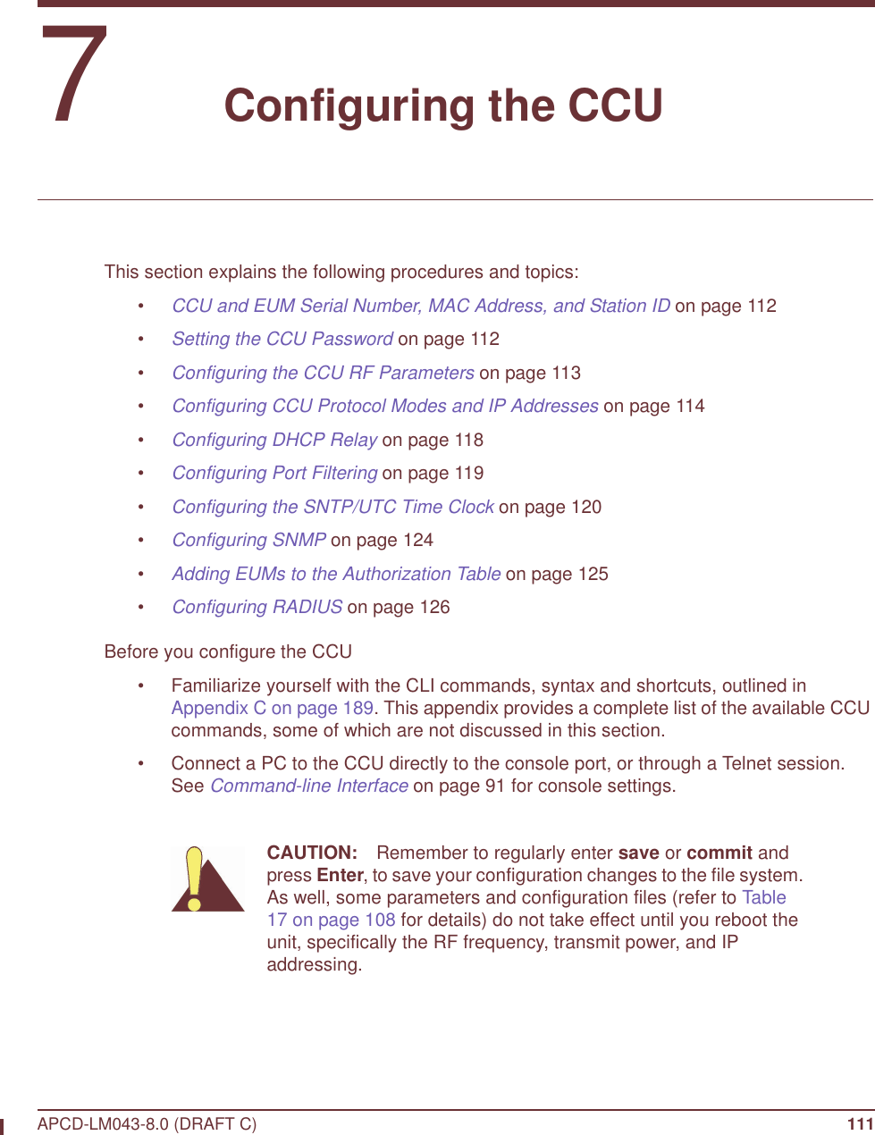 APCD-LM043-8.0 (DRAFT C) 1117   Configuring the CCUThis section explains the following procedures and topics:•CCU and EUM Serial Number, MAC Address, and Station ID on page 112•Setting the CCU Password on page 112•Configuring the CCU RF Parameters on page 113•Configuring CCU Protocol Modes and IP Addresses on page 114•Configuring DHCP Relay on page 118•Configuring Port Filtering on page 119•Configuring the SNTP/UTC Time Clock on page 120•Configuring SNMP on page 124•Adding EUMs to the Authorization Table on page 125•Configuring RADIUS on page 126Before you configure the CCU• Familiarize yourself with the CLI commands, syntax and shortcuts, outlined in Appendix C on page 189. This appendix provides a complete list of the available CCU commands, some of which are not discussed in this section.• Connect a PC to the CCU directly to the console port, or through a Telnet session. See Command-line Interface on page 91 for console settings. CAUTION: Remember to regularly enter save or commit and press Enter, to save your configuration changes to the file system. As well, some parameters and configuration files (refer to Table 17 on page 108 for details) do not take effect until you reboot the unit, specifically the RF frequency, transmit power, and IP addressing.