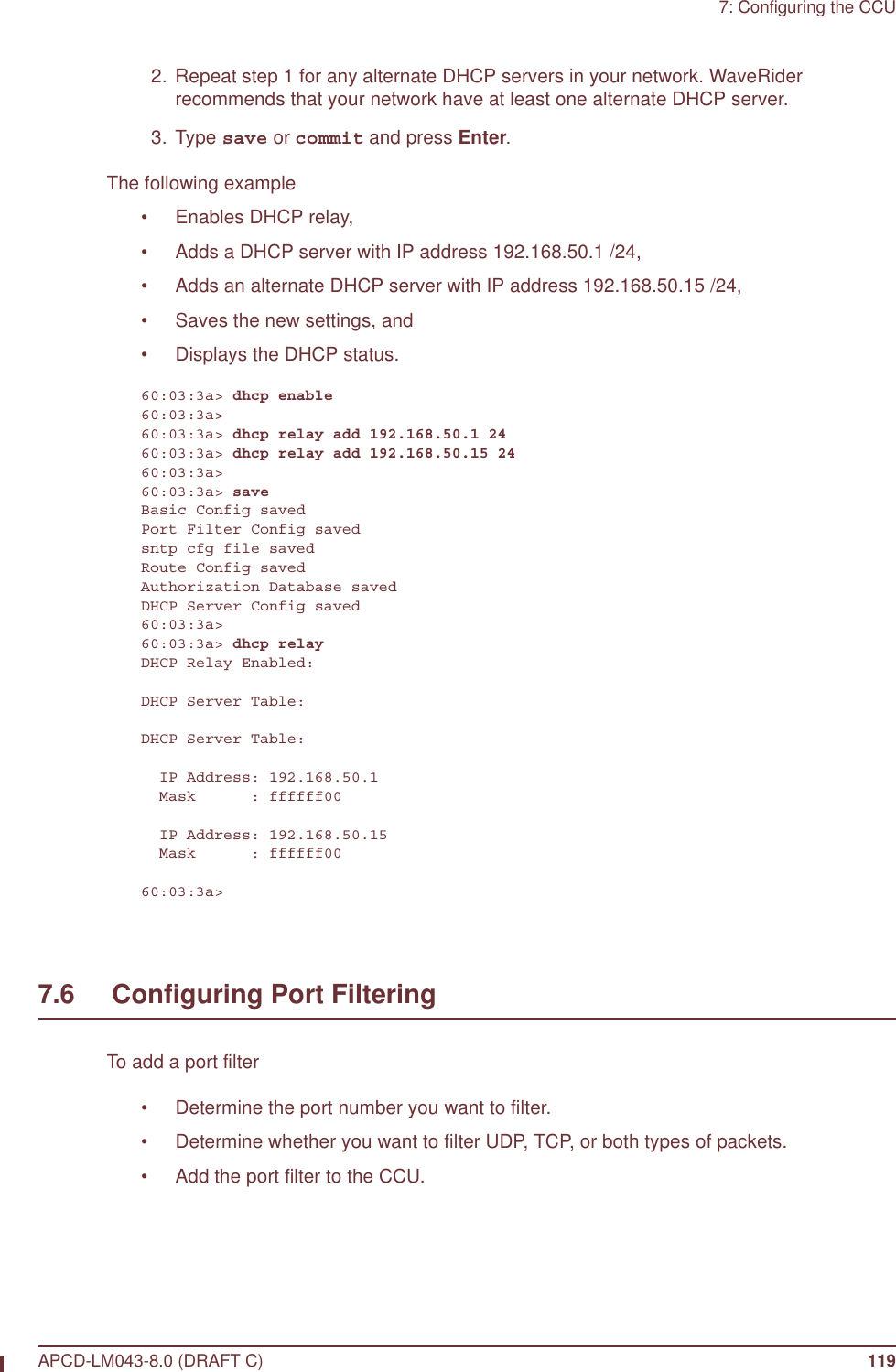 7: Configuring the CCUAPCD-LM043-8.0 (DRAFT C) 119  2. Repeat step 1 for any alternate DHCP servers in your network. WaveRider recommends that your network have at least one alternate DHCP server. 3. Type save or commit and press Enter.The following example • Enables DHCP relay,• Adds a DHCP server with IP address 192.168.50.1 /24,• Adds an alternate DHCP server with IP address 192.168.50.15 /24,• Saves the new settings, and • Displays the DHCP status.60:03:3a&gt; dhcp enable60:03:3a&gt;60:03:3a&gt; dhcp relay add 192.168.50.1 2460:03:3a&gt; dhcp relay add 192.168.50.15 2460:03:3a&gt;60:03:3a&gt; saveBasic Config savedPort Filter Config savedsntp cfg file savedRoute Config savedAuthorization Database savedDHCP Server Config saved60:03:3a&gt;60:03:3a&gt; dhcp relayDHCP Relay Enabled:DHCP Server Table:DHCP Server Table:  IP Address: 192.168.50.1  Mask      : ffffff00  IP Address: 192.168.50.15  Mask      : ffffff0060:03:3a&gt;7.6     Configuring Port FilteringTo add a port filter• Determine the port number you want to filter.• Determine whether you want to filter UDP, TCP, or both types of packets.• Add the port filter to the CCU.