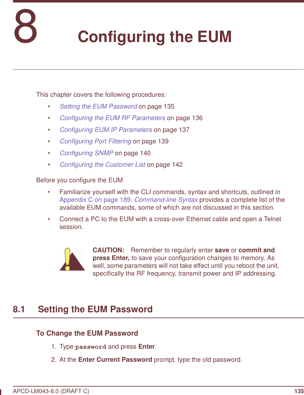 APCD-LM043-8.0 (DRAFT C) 1358   Configuring the EUMThis chapter covers the following procedures:•Setting the EUM Password on page 135•Configuring the EUM RF Parameters on page 136•Configuring EUM IP Parameters on page 137•Configuring Port Filtering on page 139•Configuring SNMP on page 140•Configuring the Customer List on page 142Before you configure the EUM• Familiarize yourself with the CLI commands, syntax and shortcuts, outlined in Appendix C on page 189. Command-line Syntax provides a complete list of the available EUM commands, some of which are not discussed in this section.• Connect a PC to the EUM with a cross-over Ethernet cable and open a Telnet session. CAUTION: Remember to regularly enter save or commit and press Enter, to save your configuration changes to memory. As well, some parameters will not take effect until you reboot the unit, specifically the RF frequency, transmit power and IP addressing.8.1     Setting the EUM PasswordTo Change the EUM Password 1. Type password and press Enter. 2. At the Enter Current Password prompt, type the old password. 