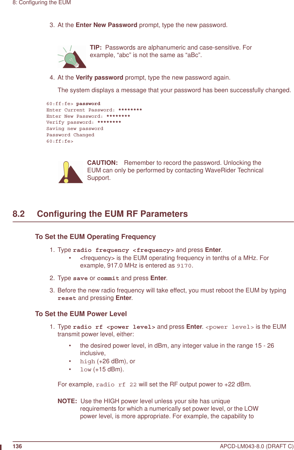 136 APCD-LM043-8.0 (DRAFT C)8: Configuring the EUM 3. At the Enter New Password prompt, type the new password.TIP:  Passwords are alphanumeric and case-sensitive. For example, “abc” is not the same as “aBc”. 4. At the Verify password prompt, type the new password again.The system displays a message that your password has been successfully changed. 60:ff:fe&gt; passwordEnter Current Password: ********Enter New Password: ********Verify password: ********Saving new passwordPassword Changed60:ff:fe&gt;CAUTION: Remember to record the password. Unlocking the EUM can only be performed by contacting WaveRider Technical Support. 8.2     Configuring the EUM RF ParametersTo Set the EUM Operating Frequency 1. Type radio frequency &lt;frequency&gt; and press Enter. • &lt;frequency&gt; is the EUM operating frequency in tenths of a MHz. For example, 917.0 MHz is entered as 9170. 2. Type save or commit and press Enter.  3. Before the new radio frequency will take effect, you must reboot the EUM by typing reset and pressing Enter.To Set the EUM Power Level 1. Type radio rf &lt;power level&gt; and press Enter. &lt;power level&gt; is the EUM transmit power level, either:• the desired power level, in dBm, any integer value in the range 15 - 26 inclusive, •high (+26 dBm), or•low (+15 dBm).For example, radio rf 22 will set the RF output power to +22 dBm.NOTE:  Use the HIGH power level unless your site has unique requirements for which a numerically set power level, or the LOW power level, is more appropriate. For example, the capability to 