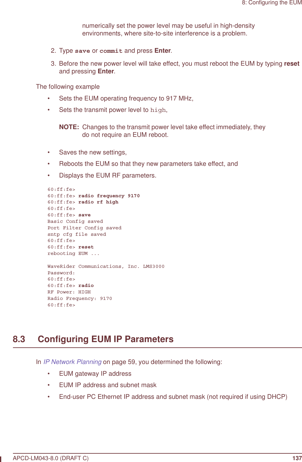 8: Configuring the EUMAPCD-LM043-8.0 (DRAFT C) 137numerically set the power level may be useful in high-density environments, where site-to-site interference is a problem. 2. Type save or commit and press Enter.  3. Before the new power level will take effect, you must reboot the EUM by typing reset and pressing Enter.The following example• Sets the EUM operating frequency to 917 MHz,• Sets the transmit power level to high,NOTE:  Changes to the transmit power level take effect immediately, they do not require an EUM reboot.• Saves the new settings,• Reboots the EUM so that they new parameters take effect, and • Displays the EUM RF parameters.60:ff:fe&gt;60:ff:fe&gt; radio frequency 917060:ff:fe&gt; radio rf high60:ff:fe&gt;60:ff:fe&gt; saveBasic Config savedPort Filter Config savedsntp cfg file saved60:ff:fe&gt;60:ff:fe&gt; resetrebooting EUM ...WaveRider Communications, Inc. LMS3000Password:60:ff:fe&gt;60:ff:fe&gt; radioRF Power: HIGHRadio Frequency: 917060:ff:fe&gt;8.3     Configuring EUM IP ParametersIn IP Network Planning on page 59, you determined the following:• EUM gateway IP address • EUM IP address and subnet mask• End-user PC Ethernet IP address and subnet mask (not required if using DHCP)