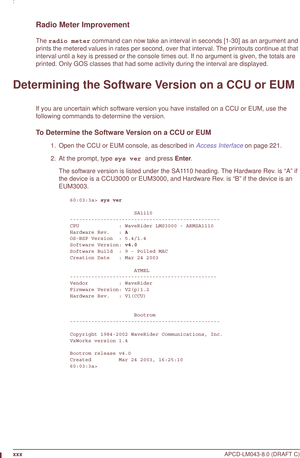 xxx APCD-LM043-8.0 (DRAFT C): Radio Meter ImprovementThe radio meter command can now take an interval in seconds [1-30] as an argument and prints the metered values in rates per second, over that interval. The printouts continue at that interval until a key is pressed or the console times out. If no argument is given, the totals are printed. Only GOS classes that had some activity during the interval are displayed. Determining the Software Version on a CCU or EUMIf you are uncertain which software version you have installed on a CCU or EUM, use the following commands to determine the version.To Determine the Software Version on a CCU or EUM  1.  Open the CCU or EUM console, as described in Access Interface on page 221.  2. At the prompt, type sys ver and press Enter.The software version is listed under the SA1110 heading. The Hardware Rev. is “A” if the device is a CCU3000 or EUM3000, and Hardware Rev. is “B” if the device is an EUM3003.60:03:3a&gt; sys ver                     SA1110-------------------------------------------------CPU             : WaveRider LMS3000 - ARMSA1110Hardware Rev.   : AOS-BSP Version  : 5.4/1.4Software Version: v4.0Software Build  : 9 - Polled MACCreation Date   : Mar 24 2003                     ATMEL------------------------------------------------Vendor          : WaveRiderFirmware Version: V2(p)1.2Hardware Rev.   : V1(CCU)                     Bootrom-------------------------------------------------Copyright 1984-2002 WaveRider Communications, Inc.VxWorks version 1.4Bootrom release v4.0Created         Mar 24 2003, 16:25:1060:03:3a&gt;