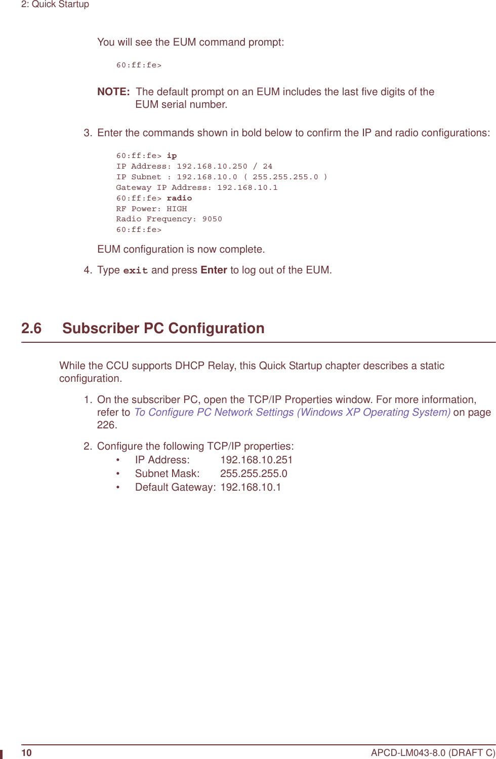 10 APCD-LM043-8.0 (DRAFT C)2: Quick StartupYou will see the EUM command prompt:60:ff:fe&gt;NOTE:  The default prompt on an EUM includes the last five digits of the EUM serial number.  3. Enter the commands shown in bold below to confirm the IP and radio configurations:60:ff:fe&gt; ipIP Address: 192.168.10.250 / 24IP Subnet : 192.168.10.0 ( 255.255.255.0 )Gateway IP Address: 192.168.10.160:ff:fe&gt; radioRF Power: HIGHRadio Frequency: 905060:ff:fe&gt;EUM configuration is now complete. 4. Type exit and press Enter to log out of the EUM.2.6     Subscriber PC ConfigurationWhile the CCU supports DHCP Relay, this Quick Startup chapter describes a static configuration.  1.  On the subscriber PC, open the TCP/IP Properties window. For more information, refer to To Configure PC Network Settings (Windows XP Operating System) on page 226.  2. Configure the following TCP/IP properties:• IP Address: 192.168.10.251• Subnet Mask: 255.255.255.0• Default Gateway: 192.168.10.1