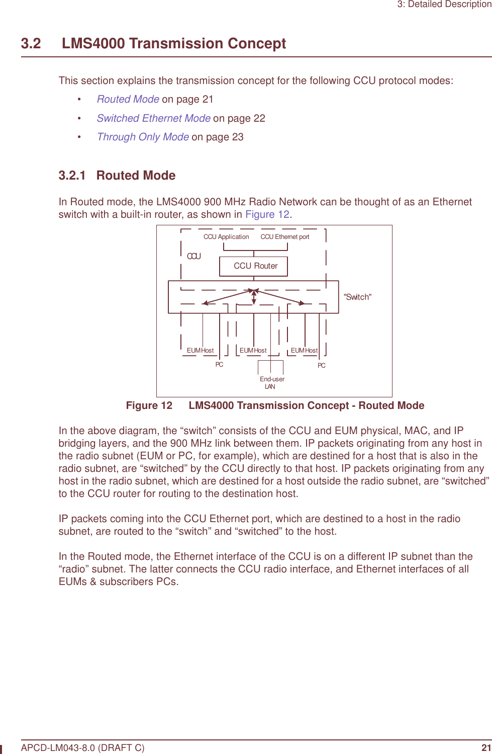 3: Detailed DescriptionAPCD-LM043-8.0 (DRAFT C) 213.2     LMS4000 Transmission ConceptThis section explains the transmission concept for the following CCU protocol modes:•Routed Mode on page 21•Switched Ethernet Mode on page 22•Through Only Mode on page 233.2.1 Routed ModeIn Routed mode, the LMS4000 900 MHz Radio Network can be thought of as an Ethernet switch with a built-in router, as shown in Figure 12.Figure 12   LMS4000 Transmission Concept - Routed ModeIn the above diagram, the “switch” consists of the CCU and EUM physical, MAC, and IP bridging layers, and the 900 MHz link between them. IP packets originating from any host in the radio subnet (EUM or PC, for example), which are destined for a host that is also in the radio subnet, are “switched” by the CCU directly to that host. IP packets originating from any host in the radio subnet, which are destined for a host outside the radio subnet, are “switched” to the CCU router for routing to the destination host.IP packets coming into the CCU Ethernet port, which are destined to a host in the radio subnet, are routed to the “switch” and “switched” to the host.In the Routed mode, the Ethernet interface of the CCU is on a different IP subnet than the “radio” subnet. The latter connects the CCU radio interface, and Ethernet interfaces of all EUMs &amp; subscribers PCs.CCU RouterEUM HostPCEUM HostEnd-userLANPCEUM HostCCU Ethernet port&quot;Switch&quot;CCUCCU Application