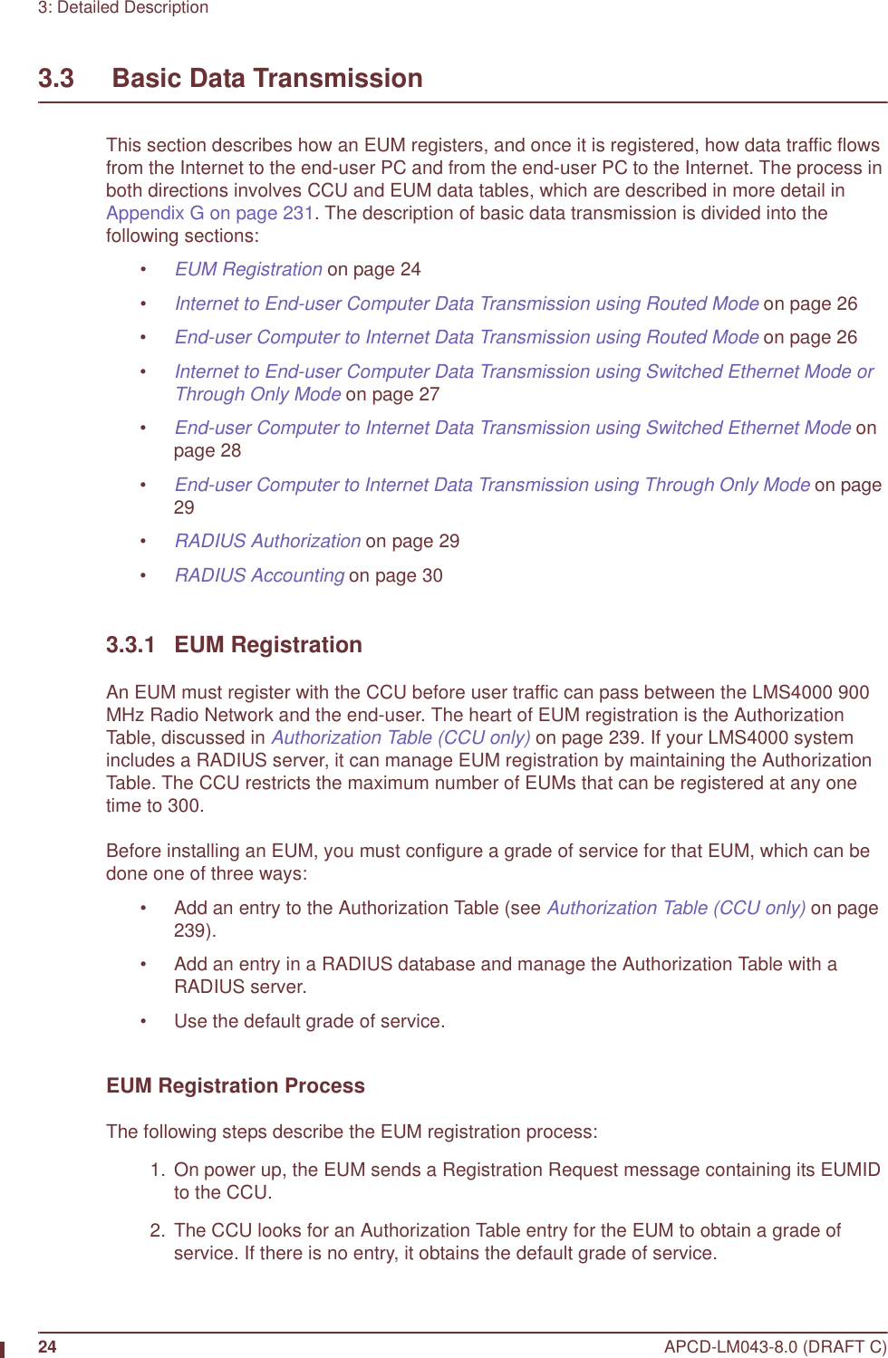 24 APCD-LM043-8.0 (DRAFT C)3: Detailed Description3.3     Basic Data TransmissionThis section describes how an EUM registers, and once it is registered, how data traffic flows from the Internet to the end-user PC and from the end-user PC to the Internet. The process in both directions involves CCU and EUM data tables, which are described in more detail in Appendix G on page 231. The description of basic data transmission is divided into the following sections:•EUM Registration on page 24•Internet to End-user Computer Data Transmission using Routed Mode on page 26•End-user Computer to Internet Data Transmission using Routed Mode on page 26•Internet to End-user Computer Data Transmission using Switched Ethernet Mode or Through Only Mode on page 27•End-user Computer to Internet Data Transmission using Switched Ethernet Mode on page 28•End-user Computer to Internet Data Transmission using Through Only Mode on page 29•RADIUS Authorization on page 29•RADIUS Accounting on page 303.3.1 EUM RegistrationAn EUM must register with the CCU before user traffic can pass between the LMS4000 900 MHz Radio Network and the end-user. The heart of EUM registration is the Authorization Table, discussed in Authorization Table (CCU only) on page 239. If your LMS4000 system includes a RADIUS server, it can manage EUM registration by maintaining the Authorization Table. The CCU restricts the maximum number of EUMs that can be registered at any one time to 300. Before installing an EUM, you must configure a grade of service for that EUM, which can be done one of three ways: • Add an entry to the Authorization Table (see Authorization Table (CCU only) on page 239).• Add an entry in a RADIUS database and manage the Authorization Table with a RADIUS server.• Use the default grade of service.EUM Registration ProcessThe following steps describe the EUM registration process:  1.  On power up, the EUM sends a Registration Request message containing its EUMID to the CCU.  2. The CCU looks for an Authorization Table entry for the EUM to obtain a grade of service. If there is no entry, it obtains the default grade of service.