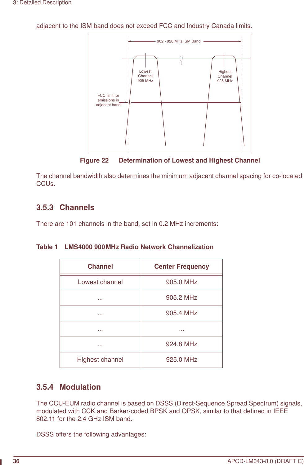 36 APCD-LM043-8.0 (DRAFT C)3: Detailed Descriptionadjacent to the ISM band does not exceed FCC and Industry Canada limits.Figure 22   Determination of Lowest and Highest ChannelThe channel bandwidth also determines the minimum adjacent channel spacing for co-located CCUs.3.5.3 ChannelsThere are 101 channels in the band, set in 0.2 MHz increments:Table 1 LMS4000 900MHz Radio Network Channelization3.5.4 ModulationThe CCU-EUM radio channel is based on DSSS (Direct-Sequence Spread Spectrum) signals, modulated with CCK and Barker-coded BPSK and QPSK, similar to that defined in IEEE 802.11 for the 2.4 GHz ISM band.DSSS offers the following advantages:Channel Center FrequencyLowest channel 905.0 MHz... 905.2 MHz... 905.4 MHz... ...... 924.8 MHzHighest channel 925.0 MHz902 - 928 MHz ISM BandFCC limit foremissions inadjacent bandLowestChannel905 MHzHighestChannel925 MHz