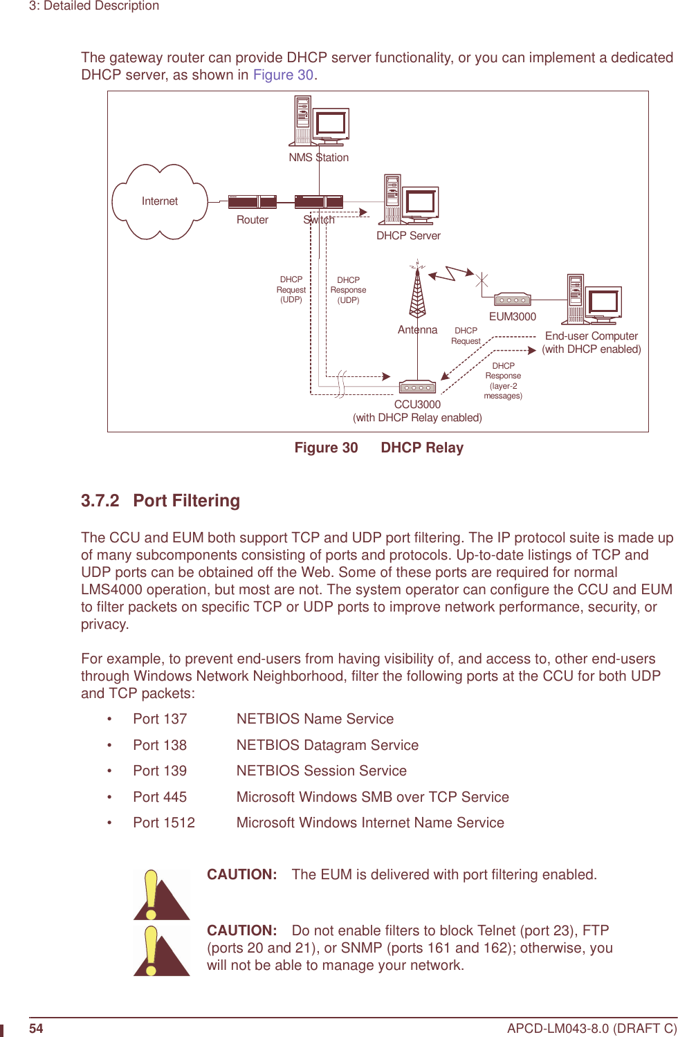 54 APCD-LM043-8.0 (DRAFT C)3: Detailed DescriptionThe gateway router can provide DHCP server functionality, or you can implement a dedicated DHCP server, as shown in Figure 30.Figure 30   DHCP Relay3.7.2 Port FilteringThe CCU and EUM both support TCP and UDP port filtering. The IP protocol suite is made up of many subcomponents consisting of ports and protocols. Up-to-date listings of TCP and UDP ports can be obtained off the Web. Some of these ports are required for normal LMS4000 operation, but most are not. The system operator can configure the CCU and EUM to filter packets on specific TCP or UDP ports to improve network performance, security, or privacy.For example, to prevent end-users from having visibility of, and access to, other end-users through Windows Network Neighborhood, filter the following ports at the CCU for both UDP and TCP packets:• Port 137 NETBIOS Name Service• Port 138 NETBIOS Datagram Service• Port 139 NETBIOS Session Service• Port 445 Microsoft Windows SMB over TCP Service• Port 1512 Microsoft Windows Internet Name ServiceCAUTION: The EUM is delivered with port filtering enabled.CAUTION: Do not enable filters to block Telnet (port 23), FTP (ports 20 and 21), or SNMP (ports 161 and 162); otherwise, you will not be able to manage your network.CCU3000(with DHCP Relay enabled)Antenna EUM3000NMS StationSwitchInternetEnd-user Computer(with DHCP enabled)DHCP ServerDHCPRequestDHCPResponse(layer-2messages)DHCPRequest(UDP)DHCPResponse(UDP)Router