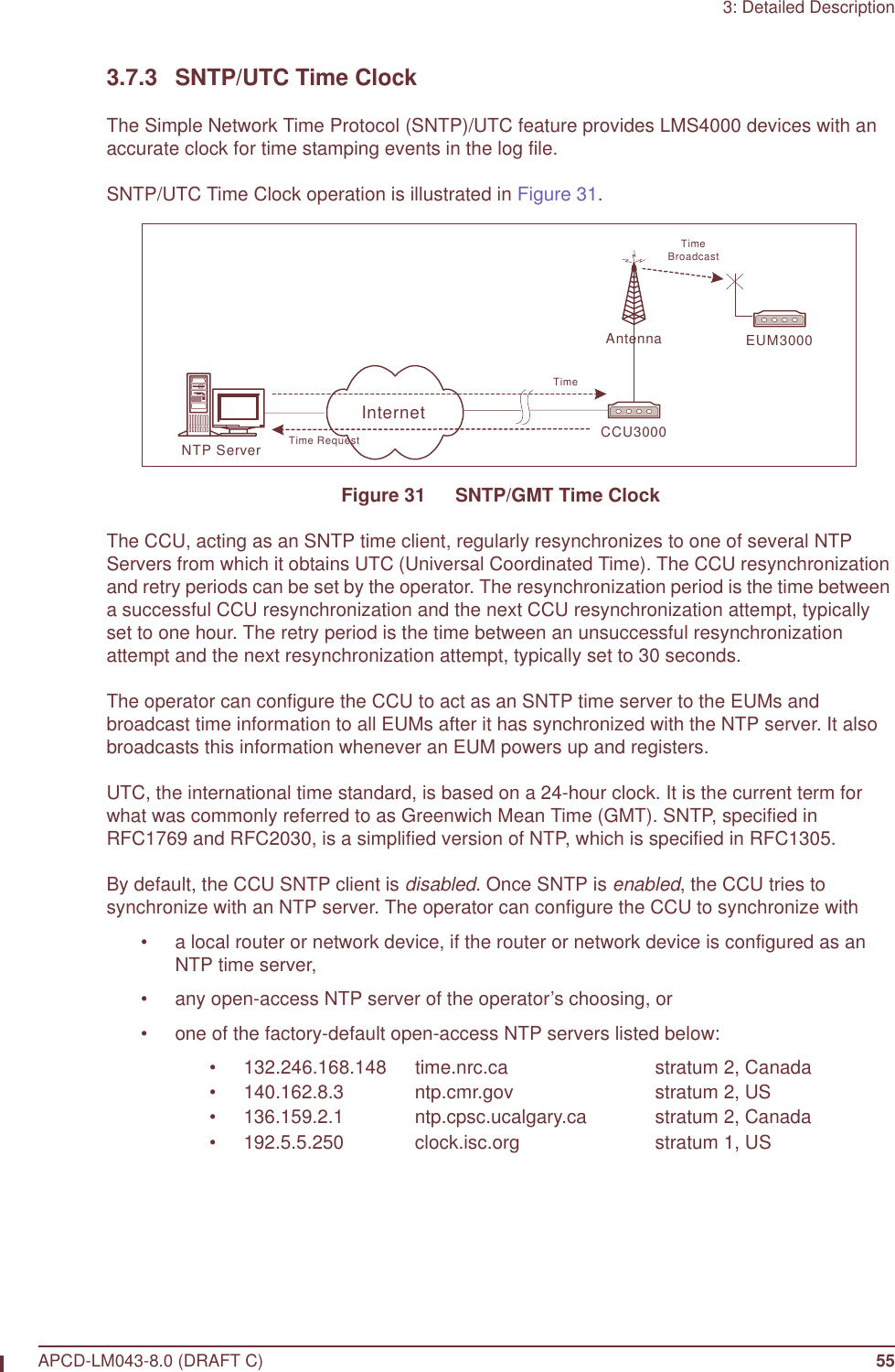 3: Detailed DescriptionAPCD-LM043-8.0 (DRAFT C) 553.7.3 SNTP/UTC Time ClockThe Simple Network Time Protocol (SNTP)/UTC feature provides LMS4000 devices with an accurate clock for time stamping events in the log file.SNTP/UTC Time Clock operation is illustrated in Figure 31.Figure 31   SNTP/GMT Time ClockThe CCU, acting as an SNTP time client, regularly resynchronizes to one of several NTP Servers from which it obtains UTC (Universal Coordinated Time). The CCU resynchronization and retry periods can be set by the operator. The resynchronization period is the time between a successful CCU resynchronization and the next CCU resynchronization attempt, typically set to one hour. The retry period is the time between an unsuccessful resynchronization attempt and the next resynchronization attempt, typically set to 30 seconds. The operator can configure the CCU to act as an SNTP time server to the EUMs and broadcast time information to all EUMs after it has synchronized with the NTP server. It also broadcasts this information whenever an EUM powers up and registers.UTC, the international time standard, is based on a 24-hour clock. It is the current term for what was commonly referred to as Greenwich Mean Time (GMT). SNTP, specified in RFC1769 and RFC2030, is a simplified version of NTP, which is specified in RFC1305.By default, the CCU SNTP client is disabled. Once SNTP is enabled, the CCU tries to synchronize with an NTP server. The operator can configure the CCU to synchronize with• a local router or network device, if the router or network device is configured as an NTP time server,• any open-access NTP server of the operator’s choosing, or• one of the factory-default open-access NTP servers listed below:• 132.246.168.148 time.nrc.ca stratum 2, Canada• 140.162.8.3 ntp.cmr.gov stratum 2, US• 136.159.2.1 ntp.cpsc.ucalgary.ca stratum 2, Canada• 192.5.5.250 clock.isc.org stratum 1, USCCU3000Antenna EUM3000NTP ServerInternetTime RequestTimeTimeBroadcast
