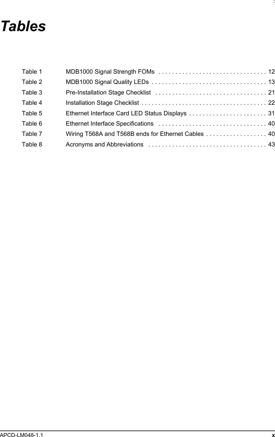 : APCD-LM048-1.1 xTablesTable 1 MDB1000 Signal Strength FOMs  . . . . . . . . . . . . . . . . . . . . . . . . . . . . . . . . 12Table 2 MDB1000 Signal Quality LEDs  . . . . . . . . . . . . . . . . . . . . . . . . . . . . . . . . . .  13Table 3 Pre-Installation Stage Checklist   . . . . . . . . . . . . . . . . . . . . . . . . . . . . . . . . .  21Table 4 Installation Stage Checklist  . . . . . . . . . . . . . . . . . . . . . . . . . . . . . . . . . . . . . 22Table 5 Ethernet Interface Card LED Status Displays  . . . . . . . . . . . . . . . . . . . . . . .  31Table 6 Ethernet Interface Specifications   . . . . . . . . . . . . . . . . . . . . . . . . . . . . . . . .  40Table 7 Wiring T568A and T568B ends for Ethernet Cables  . . . . . . . . . . . . . . . . . . 40Table 8 Acronyms and Abbreviations   . . . . . . . . . . . . . . . . . . . . . . . . . . . . . . . . . . .  43