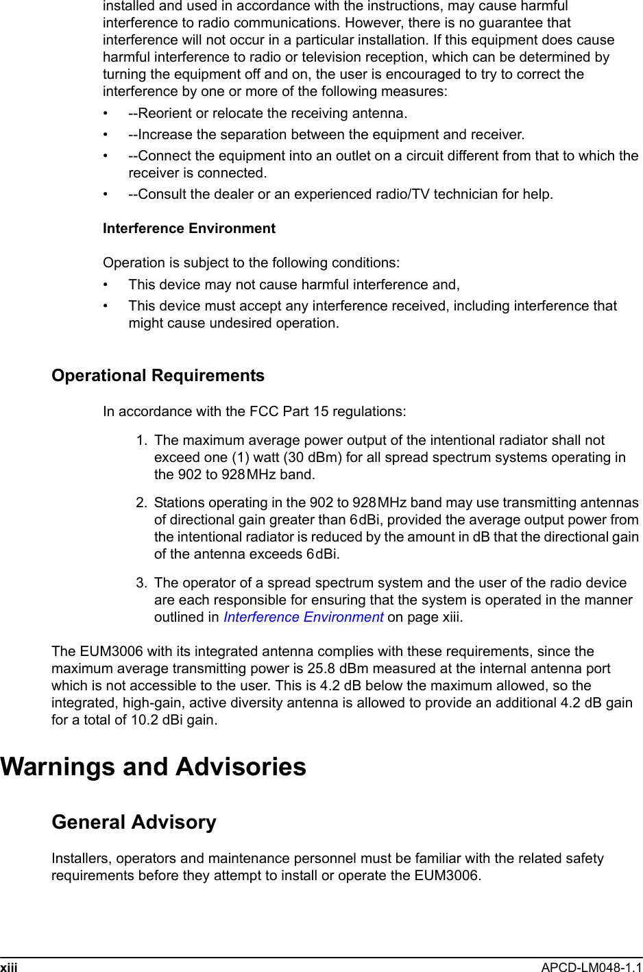 xiii APCD-LM048-1.1 installed and used in accordance with the instructions, may cause harmful interference to radio communications. However, there is no guarantee that interference will not occur in a particular installation. If this equipment does cause harmful interference to radio or television reception, which can be determined by turning the equipment off and on, the user is encouraged to try to correct the interference by one or more of the following measures: • --Reorient or relocate the receiving antenna. • --Increase the separation between the equipment and receiver. • --Connect the equipment into an outlet on a circuit different from that to which the receiver is connected. • --Consult the dealer or an experienced radio/TV technician for help.Interference EnvironmentOperation is subject to the following conditions:• This device may not cause harmful interference and,• This device must accept any interference received, including interference that might cause undesired operation.Operational RequirementsIn accordance with the FCC Part 15 regulations:  1.  The maximum average power output of the intentional radiator shall not exceed one (1) watt (30 dBm) for all spread spectrum systems operating in the 902 to 928MHz band.  2. Stations operating in the 902 to 928MHz band may use transmitting antennas of directional gain greater than 6dBi, provided the average output power from the intentional radiator is reduced by the amount in dB that the directional gain of the antenna exceeds 6dBi.  3. The operator of a spread spectrum system and the user of the radio device are each responsible for ensuring that the system is operated in the manner outlined in Interference Environment on page xiii.The EUM3006 with its integrated antenna complies with these requirements, since the maximum average transmitting power is 25.8 dBm measured at the internal antenna port which is not accessible to the user. This is 4.2 dB below the maximum allowed, so the integrated, high-gain, active diversity antenna is allowed to provide an additional 4.2 dB gain for a total of 10.2 dBi gain.Warnings and AdvisoriesGeneral AdvisoryInstallers, operators and maintenance personnel must be familiar with the related safety requirements before they attempt to install or operate the EUM3006.