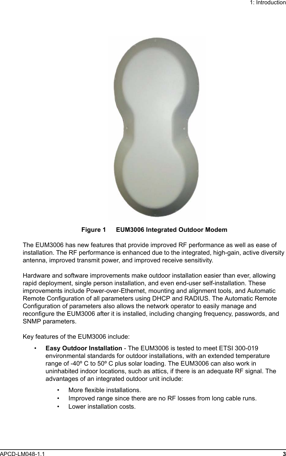 1: IntroductionAPCD-LM048-1.1 3Figure 1   EUM3006 Integrated Outdoor ModemThe EUM3006 has new features that provide improved RF performance as well as ease of installation. The RF performance is enhanced due to the integrated, high-gain, active diversity antenna, improved transmit power, and improved receive sensitivity. Hardware and software improvements make outdoor installation easier than ever, allowing rapid deployment, single person installation, and even end-user self-installation. These improvements include Power-over-Ethernet, mounting and alignment tools, and Automatic Remote Configuration of all parameters using DHCP and RADIUS. The Automatic Remote Configuration of parameters also allows the network operator to easily manage and reconfigure the EUM3006 after it is installed, including changing frequency, passwords, and SNMP parameters.Key features of the EUM3006 include:•Easy Outdoor Installation - The EUM3006 is tested to meet ETSI 300-019 environmental standards for outdoor installations, with an extended temperature range of -40º C to 50º C plus solar loading. The EUM3006 can also work in uninhabited indoor locations, such as attics, if there is an adequate RF signal. The advantages of an integrated outdoor unit include:• More flexible installations.• Improved range since there are no RF losses from long cable runs.• Lower installation costs.