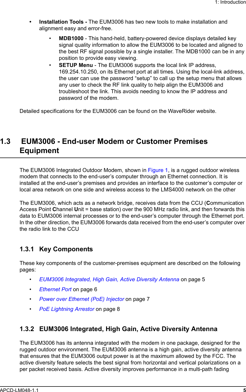 1: IntroductionAPCD-LM048-1.1 5• Installation Tools - The EUM3006 has two new tools to make installation and alignment easy and error-free.•MDB1000 - This hand-held, battery-powered device displays detailed key signal quality information to allow the EUM3006 to be located and aligned to the best RF signal possible by a single installer. The MDB1000 can be in any position to provide easy viewing.•SETUP Menu - The EUM3006 supports the local link IP address, 169.254.10.250, on its Ethernet port at all times. Using the local-link address, the user can use the password “setup” to call up the setup menu that allows any user to check the RF link quality to help align the EUM3006 and troubleshoot the link. This avoids needing to know the IP address and password of the modem.Detailed specifications for the EUM3006 can be found on the WaveRider website.1.3     EUM3006 - End-user Modem or Customer Premises EquipmentThe EUM3006 Integrated Outdoor Modem, shown in Figure 1, is a rugged outdoor wireless modem that connects to the end-user’s computer through an Ethernet connection. It is installed at the end-user’s premises and provides an interface to the customer’s computer or local area network on one side and wireless access to the LMS4000 network on the otherThe EUM3006, which acts as a network bridge, receives data from the CCU (Communication Access Point Channel Unit = base station) over the 900 MHz radio link, and then forwards this data to EUM3006 internal processes or to the end-user’s computer through the Ethernet port. In the other direction, the EUM3006 forwards data received from the end-user’s computer over the radio link to the CCU1.3.1 Key ComponentsThese key components of the customer-premises equipment are described on the following pages:•EUM3006 Integrated, High Gain, Active Diversity Antenna on page 5•Ethernet Port on page 6•Power over Ethernet (PoE) Injector on page 7•PoE Lightning Arrestor on page 81.3.2 EUM3006 Integrated, High Gain, Active Diversity AntennaThe EUM3006 has its antenna integrated with the modem in one package, designed for the rugged outdoor environment. The EUM3006 antenna is a high gain, active diversity antenna that ensures that the EUM3006 output power is at the maximum allowed by the FCC. The active diversity feature selects the best signal from horizontal and vertical polarizations on a per packet received basis. Active diversity improves performance in a multi-path fading 