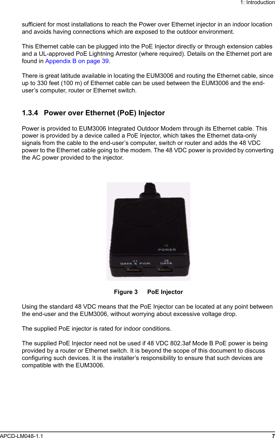 1: IntroductionAPCD-LM048-1.1 7sufficient for most installations to reach the Power over Ethernet injector in an indoor location and avoids having connections which are exposed to the outdoor environment.This Ethernet cable can be plugged into the PoE Injector directly or through extension cables and a UL-approved PoE Lightning Arrestor (where required). Details on the Ethernet port are found in Appendix B on page 39.There is great latitude available in locating the EUM3006 and routing the Ethernet cable, since up to 330 feet (100 m) of Ethernet cable can be used between the EUM3006 and the end-user’s computer, router or Ethernet switch. 1.3.4 Power over Ethernet (PoE) InjectorPower is provided to EUM3006 Integrated Outdoor Modem through its Ethernet cable. This power is provided by a device called a PoE Injector, which takes the Ethernet data-only signals from the cable to the end-user’s computer, switch or router and adds the 48 VDC power to the Ethernet cable going to the modem. The 48 VDC power is provided by converting the AC power provided to the injector.Figure 3   PoE InjectorUsing the standard 48 VDC means that the PoE Injector can be located at any point between the end-user and the EUM3006, without worrying about excessive voltage drop. The supplied PoE injector is rated for indoor conditions. The supplied PoE Injector need not be used if 48 VDC 802.3af Mode B PoE power is being provided by a router or Ethernet switch. It is beyond the scope of this document to discuss configuring such devices. It is the installer’s responsibility to ensure that such devices are compatible with the EUM3006.