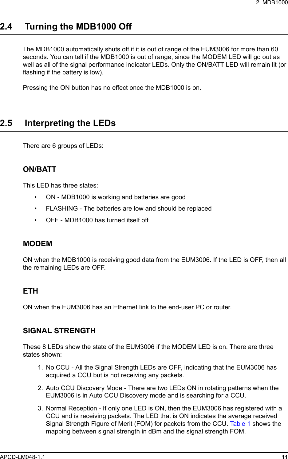 2: MDB1000APCD-LM048-1.1 112.4     Turning the MDB1000 OffThe MDB1000 automatically shuts off if it is out of range of the EUM3006 for more than 60 seconds. You can tell if the MDB1000 is out of range, since the MODEM LED will go out as well as all of the signal performance indicator LEDs. Only the ON/BATT LED will remain lit (or flashing if the battery is low).Pressing the ON button has no effect once the MDB1000 is on.2.5     Interpreting the LEDsThere are 6 groups of LEDs:ON/BATTThis LED has three states:• ON - MDB1000 is working and batteries are good• FLASHING - The batteries are low and should be replaced• OFF - MDB1000 has turned itself offMODEMON when the MDB1000 is receiving good data from the EUM3006. If the LED is OFF, then all the remaining LEDs are OFF.ETHON when the EUM3006 has an Ethernet link to the end-user PC or router.SIGNAL STRENGTHThese 8 LEDs show the state of the EUM3006 if the MODEM LED is on. There are three states shown:  1.  No CCU - All the Signal Strength LEDs are OFF, indicating that the EUM3006 has acquired a CCU but is not receiving any packets.  2. Auto CCU Discovery Mode - There are two LEDs ON in rotating patterns when the EUM3006 is in Auto CCU Discovery mode and is searching for a CCU.  3. Normal Reception - If only one LED is ON, then the EUM3006 has registered with a CCU and is receiving packets. The LED that is ON indicates the average received Signal Strength Figure of Merit (FOM) for packets from the CCU. Ta b le  1 shows the mapping between signal strength in dBm and the signal strength FOM.