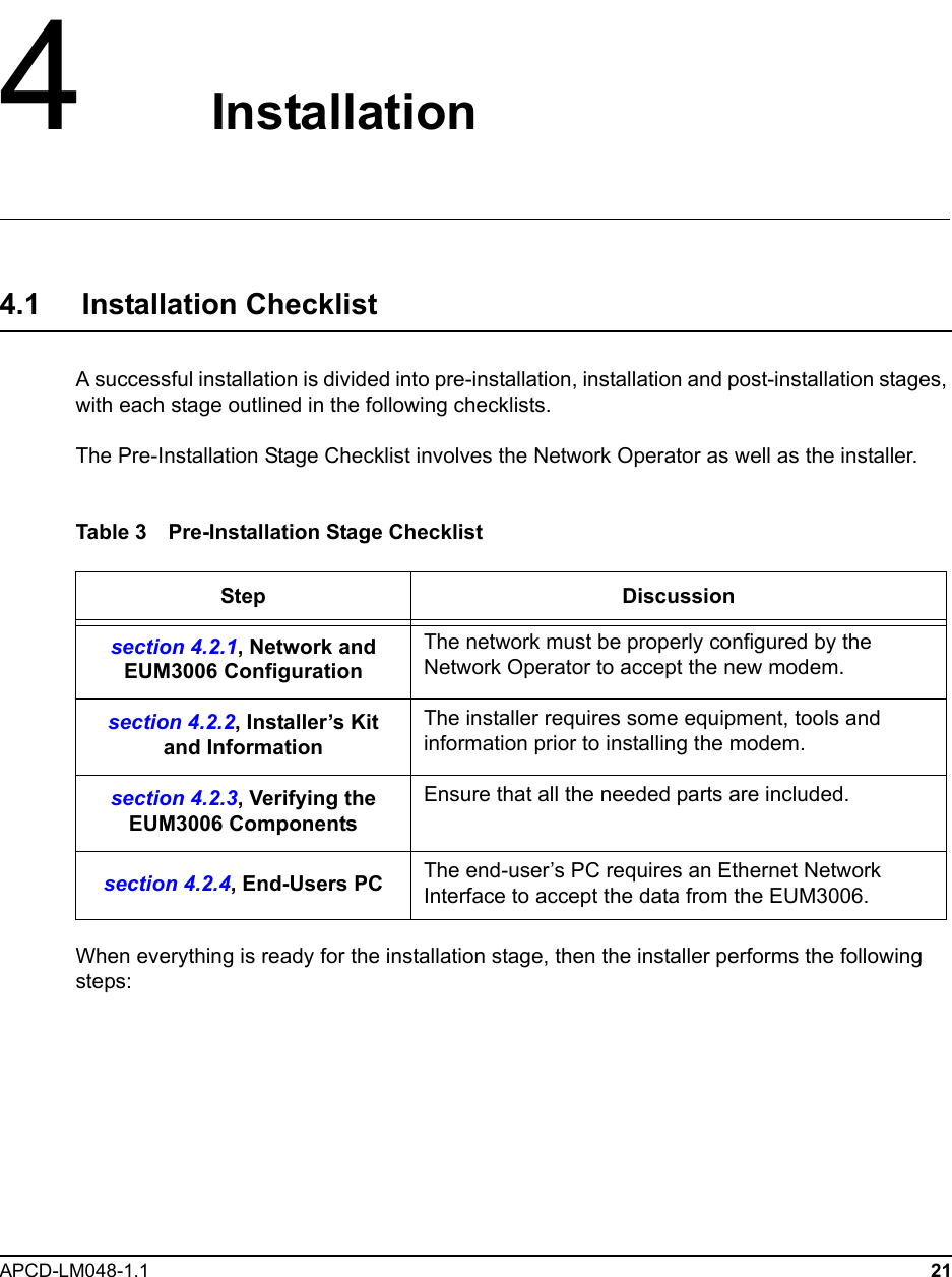 APCD-LM048-1.1 214   Installation4.1     Installation ChecklistA successful installation is divided into pre-installation, installation and post-installation stages, with each stage outlined in the following checklists.The Pre-Installation Stage Checklist involves the Network Operator as well as the installer.Table 3 Pre-Installation Stage ChecklistWhen everything is ready for the installation stage, then the installer performs the following steps:Step Discussionsection 4.2.1, Network and EUM3006 ConfigurationThe network must be properly configured by the Network Operator to accept the new modem.section 4.2.2, Installer’s Kit and InformationThe installer requires some equipment, tools and information prior to installing the modem.section 4.2.3, Verifying the EUM3006 ComponentsEnsure that all the needed parts are included.section 4.2.4, End-Users PC The end-user’s PC requires an Ethernet Network Interface to accept the data from the EUM3006.