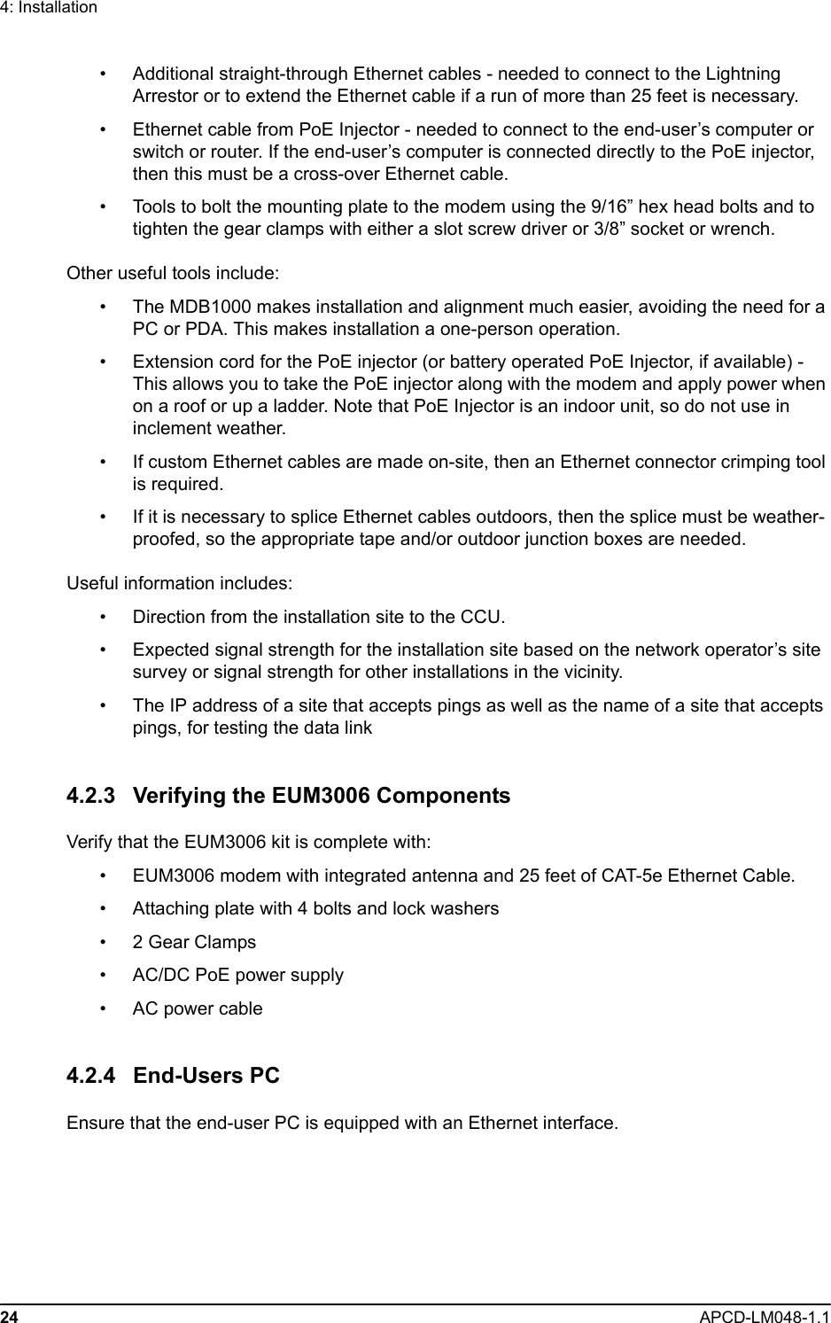 24 APCD-LM048-1.14: Installation• Additional straight-through Ethernet cables - needed to connect to the Lightning Arrestor or to extend the Ethernet cable if a run of more than 25 feet is necessary.• Ethernet cable from PoE Injector - needed to connect to the end-user’s computer or switch or router. If the end-user’s computer is connected directly to the PoE injector, then this must be a cross-over Ethernet cable.• Tools to bolt the mounting plate to the modem using the 9/16” hex head bolts and to tighten the gear clamps with either a slot screw driver or 3/8” socket or wrench.Other useful tools include:• The MDB1000 makes installation and alignment much easier, avoiding the need for a PC or PDA. This makes installation a one-person operation.• Extension cord for the PoE injector (or battery operated PoE Injector, if available) - This allows you to take the PoE injector along with the modem and apply power when on a roof or up a ladder. Note that PoE Injector is an indoor unit, so do not use in inclement weather.• If custom Ethernet cables are made on-site, then an Ethernet connector crimping tool is required.• If it is necessary to splice Ethernet cables outdoors, then the splice must be weather-proofed, so the appropriate tape and/or outdoor junction boxes are needed.Useful information includes:• Direction from the installation site to the CCU.• Expected signal strength for the installation site based on the network operator’s site survey or signal strength for other installations in the vicinity.• The IP address of a site that accepts pings as well as the name of a site that accepts pings, for testing the data link4.2.3 Verifying the EUM3006 ComponentsVerify that the EUM3006 kit is complete with:• EUM3006 modem with integrated antenna and 25 feet of CAT-5e Ethernet Cable.• Attaching plate with 4 bolts and lock washers• 2 Gear Clamps• AC/DC PoE power supply• AC power cable4.2.4 End-Users PCEnsure that the end-user PC is equipped with an Ethernet interface. 