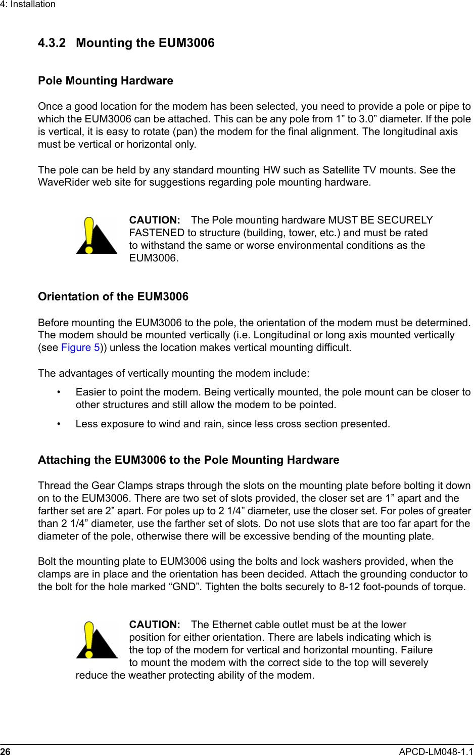 26 APCD-LM048-1.14: Installation4.3.2 Mounting the EUM3006Pole Mounting HardwareOnce a good location for the modem has been selected, you need to provide a pole or pipe to which the EUM3006 can be attached. This can be any pole from 1” to 3.0” diameter. If the pole is vertical, it is easy to rotate (pan) the modem for the final alignment. The longitudinal axis must be vertical or horizontal only.The pole can be held by any standard mounting HW such as Satellite TV mounts. See the WaveRider web site for suggestions regarding pole mounting hardware.CAUTION: The Pole mounting hardware MUST BE SECURELY FASTENED to structure (building, tower, etc.) and must be rated to withstand the same or worse environmental conditions as the EUM3006.Orientation of the EUM3006Before mounting the EUM3006 to the pole, the orientation of the modem must be determined. The modem should be mounted vertically (i.e. Longitudinal or long axis mounted vertically (see Figure 5)) unless the location makes vertical mounting difficult.The advantages of vertically mounting the modem include:• Easier to point the modem. Being vertically mounted, the pole mount can be closer to other structures and still allow the modem to be pointed.• Less exposure to wind and rain, since less cross section presented.Attaching the EUM3006 to the Pole Mounting HardwareThread the Gear Clamps straps through the slots on the mounting plate before bolting it down on to the EUM3006. There are two set of slots provided, the closer set are 1” apart and the farther set are 2” apart. For poles up to 2 1/4” diameter, use the closer set. For poles of greater than 2 1/4” diameter, use the farther set of slots. Do not use slots that are too far apart for the diameter of the pole, otherwise there will be excessive bending of the mounting plate.Bolt the mounting plate to EUM3006 using the bolts and lock washers provided, when the clamps are in place and the orientation has been decided. Attach the grounding conductor to the bolt for the hole marked “GND”. Tighten the bolts securely to 8-12 foot-pounds of torque.CAUTION: The Ethernet cable outlet must be at the lower position for either orientation. There are labels indicating which is the top of the modem for vertical and horizontal mounting. Failure to mount the modem with the correct side to the top will severely reduce the weather protecting ability of the modem.