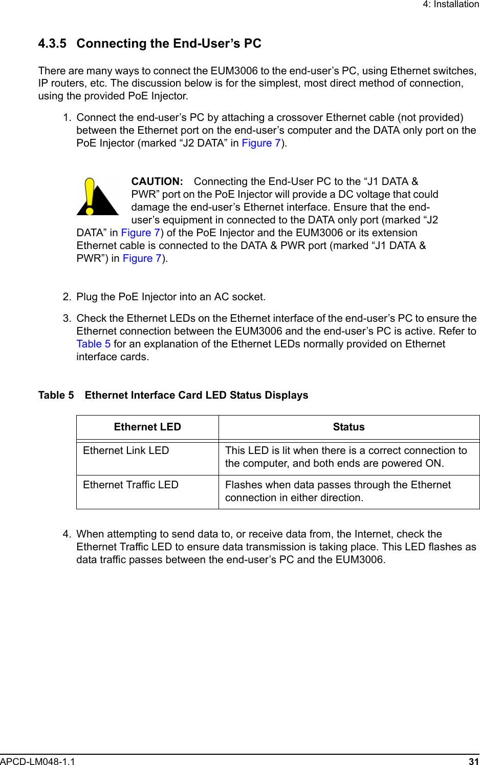 4: InstallationAPCD-LM048-1.1 314.3.5 Connecting the End-User’s PCThere are many ways to connect the EUM3006 to the end-user’s PC, using Ethernet switches, IP routers, etc. The discussion below is for the simplest, most direct method of connection, using the provided PoE Injector.  1.  Connect the end-user’s PC by attaching a crossover Ethernet cable (not provided) between the Ethernet port on the end-user’s computer and the DATA only port on the PoE Injector (marked “J2 DATA” in Figure 7).CAUTION: Connecting the End-User PC to the “J1 DATA &amp; PWR” port on the PoE Injector will provide a DC voltage that could damage the end-user’s Ethernet interface. Ensure that the end-user’s equipment in connected to the DATA only port (marked “J2 DATA” in Figure 7) of the PoE Injector and the EUM3006 or its extension Ethernet cable is connected to the DATA &amp; PWR port (marked “J1 DATA &amp; PWR”) in Figure 7).  2. Plug the PoE Injector into an AC socket.  3. Check the Ethernet LEDs on the Ethernet interface of the end-user’s PC to ensure the Ethernet connection between the EUM3006 and the end-user’s PC is active. Refer to Tab le  5  for an explanation of the Ethernet LEDs normally provided on Ethernet interface cards.Table 5 Ethernet Interface Card LED Status Displays  4. When attempting to send data to, or receive data from, the Internet, check the Ethernet Traffic LED to ensure data transmission is taking place. This LED flashes as data traffic passes between the end-user’s PC and the EUM3006.Ethernet LED StatusEthernet Link LED This LED is lit when there is a correct connection to the computer, and both ends are powered ON.Ethernet Traffic LED Flashes when data passes through the Ethernet connection in either direction.