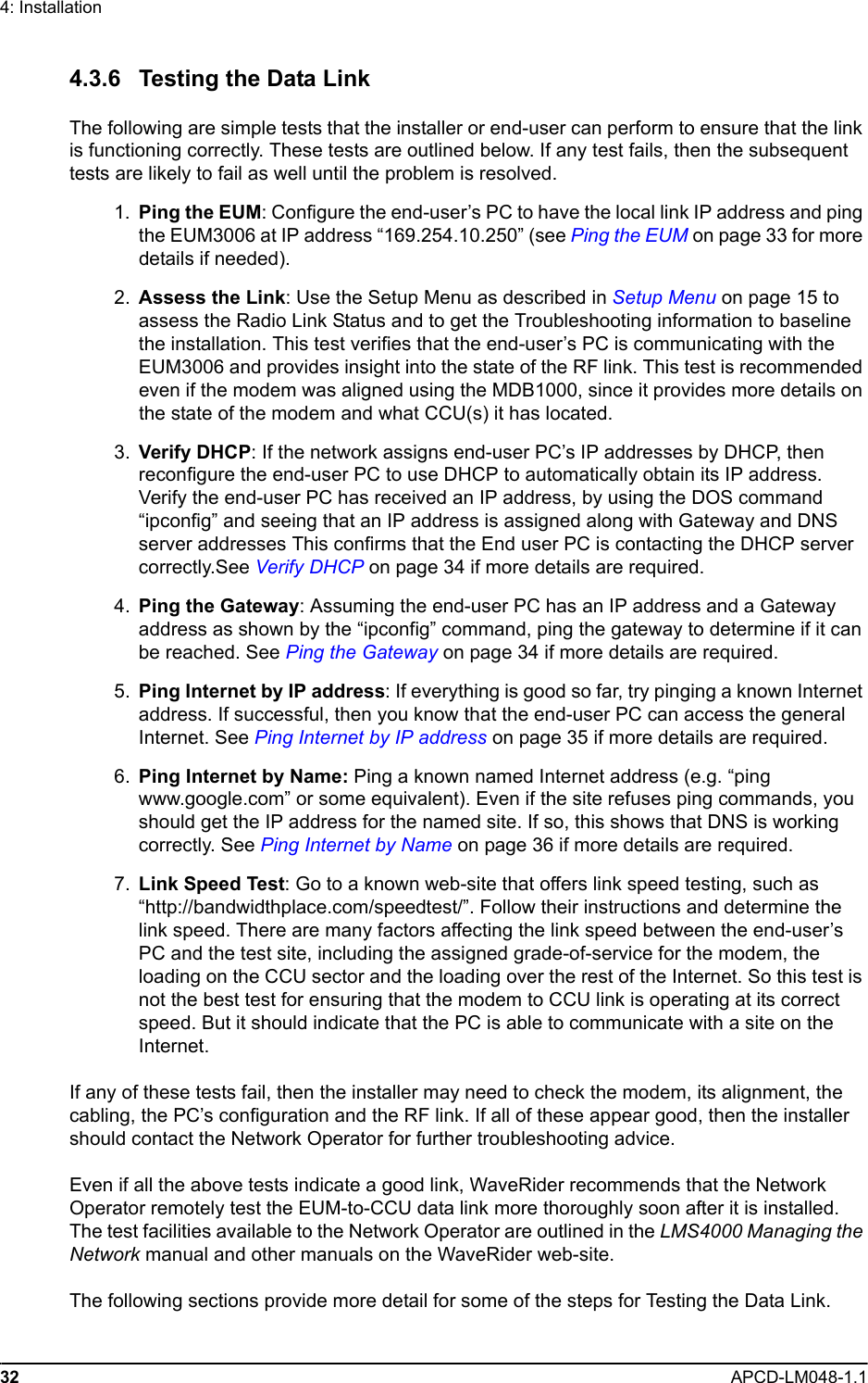 32 APCD-LM048-1.14: Installation4.3.6 Testing the Data LinkThe following are simple tests that the installer or end-user can perform to ensure that the link is functioning correctly. These tests are outlined below. If any test fails, then the subsequent tests are likely to fail as well until the problem is resolved. 1. Ping the EUM: Configure the end-user’s PC to have the local link IP address and ping the EUM3006 at IP address “169.254.10.250” (see Ping the EUM on page 33 for more details if needed). 2. Assess the Link: Use the Setup Menu as described in Setup Menu on page 15 to assess the Radio Link Status and to get the Troubleshooting information to baseline the installation. This test verifies that the end-user’s PC is communicating with the EUM3006 and provides insight into the state of the RF link. This test is recommended even if the modem was aligned using the MDB1000, since it provides more details on the state of the modem and what CCU(s) it has located. 3. Verify DHCP: If the network assigns end-user PC’s IP addresses by DHCP, then reconfigure the end-user PC to use DHCP to automatically obtain its IP address. Verify the end-user PC has received an IP address, by using the DOS command “ipconfig” and seeing that an IP address is assigned along with Gateway and DNS server addresses This confirms that the End user PC is contacting the DHCP server correctly.See Verify DHCP on page 34 if more details are required. 4. Ping the Gateway: Assuming the end-user PC has an IP address and a Gateway address as shown by the “ipconfig” command, ping the gateway to determine if it can be reached. See Ping the Gateway on page 34 if more details are required. 5. Ping Internet by IP address: If everything is good so far, try pinging a known Internet address. If successful, then you know that the end-user PC can access the general Internet. See Ping Internet by IP address on page 35 if more details are required. 6. Ping Internet by Name: Ping a known named Internet address (e.g. “ping www.google.com” or some equivalent). Even if the site refuses ping commands, you should get the IP address for the named site. If so, this shows that DNS is working correctly. See Ping Internet by Name on page 36 if more details are required. 7. Link Speed Test: Go to a known web-site that offers link speed testing, such as “http://bandwidthplace.com/speedtest/”. Follow their instructions and determine the link speed. There are many factors affecting the link speed between the end-user’s PC and the test site, including the assigned grade-of-service for the modem, the loading on the CCU sector and the loading over the rest of the Internet. So this test is not the best test for ensuring that the modem to CCU link is operating at its correct speed. But it should indicate that the PC is able to communicate with a site on the Internet.If any of these tests fail, then the installer may need to check the modem, its alignment, the cabling, the PC’s configuration and the RF link. If all of these appear good, then the installer should contact the Network Operator for further troubleshooting advice.Even if all the above tests indicate a good link, WaveRider recommends that the Network Operator remotely test the EUM-to-CCU data link more thoroughly soon after it is installed. The test facilities available to the Network Operator are outlined in the LMS4000 Managing the Network manual and other manuals on the WaveRider web-site. The following sections provide more detail for some of the steps for Testing the Data Link.