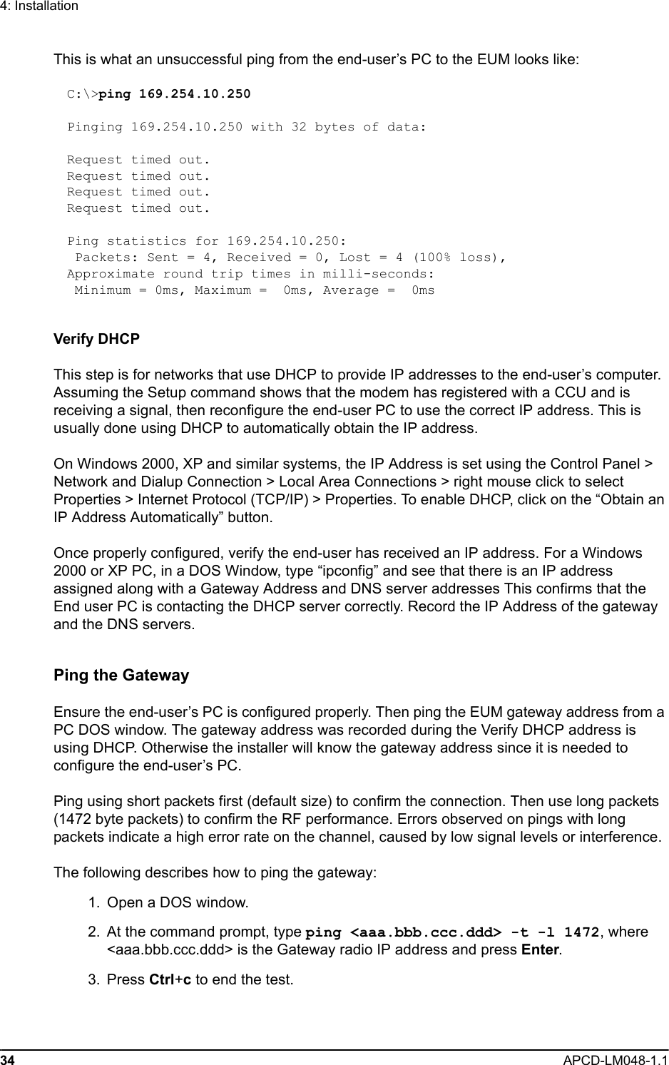 34 APCD-LM048-1.14: InstallationThis is what an unsuccessful ping from the end-user’s PC to the EUM looks like:C:\&gt;ping 169.254.10.250Pinging 169.254.10.250 with 32 bytes of data:Request timed out.Request timed out.Request timed out.Request timed out.Ping statistics for 169.254.10.250: Packets: Sent = 4, Received = 0, Lost = 4 (100% loss),Approximate round trip times in milli-seconds: Minimum = 0ms, Maximum =  0ms, Average =  0msVerify DHCPThis step is for networks that use DHCP to provide IP addresses to the end-user’s computer. Assuming the Setup command shows that the modem has registered with a CCU and is receiving a signal, then reconfigure the end-user PC to use the correct IP address. This is usually done using DHCP to automatically obtain the IP address.On Windows 2000, XP and similar systems, the IP Address is set using the Control Panel &gt; Network and Dialup Connection &gt; Local Area Connections &gt; right mouse click to select Properties &gt; Internet Protocol (TCP/IP) &gt; Properties. To enable DHCP, click on the “Obtain an IP Address Automatically” button.Once properly configured, verify the end-user has received an IP address. For a Windows 2000 or XP PC, in a DOS Window, type “ipconfig” and see that there is an IP address assigned along with a Gateway Address and DNS server addresses This confirms that the End user PC is contacting the DHCP server correctly. Record the IP Address of the gateway and the DNS servers.Ping the GatewayEnsure the end-user’s PC is configured properly. Then ping the EUM gateway address from a PC DOS window. The gateway address was recorded during the Verify DHCP address is using DHCP. Otherwise the installer will know the gateway address since it is needed to configure the end-user’s PC.Ping using short packets first (default size) to confirm the connection. Then use long packets (1472 byte packets) to confirm the RF performance. Errors observed on pings with long packets indicate a high error rate on the channel, caused by low signal levels or interference.The following describes how to ping the gateway:  1.  Open a DOS window.  2. At the command prompt, type ping &lt;aaa.bbb.ccc.ddd&gt; -t -l 1472, where &lt;aaa.bbb.ccc.ddd&gt; is the Gateway radio IP address and press Enter. 3. Press Ctrl+c to end the test.