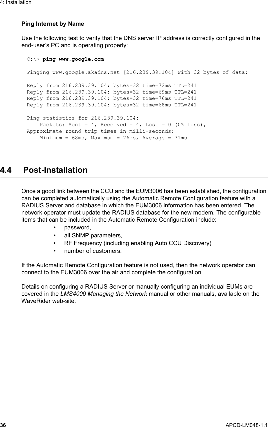 36 APCD-LM048-1.14: InstallationPing Internet by NameUse the following test to verify that the DNS server IP address is correctly configured in the end-user’s PC and is operating properly:C:\&gt; ping www.google.comPinging www.google.akadns.net [216.239.39.104] with 32 bytes of data:Reply from 216.239.39.104: bytes=32 time=72ms TTL=241Reply from 216.239.39.104: bytes=32 time=69ms TTL=241Reply from 216.239.39.104: bytes=32 time=76ms TTL=241Reply from 216.239.39.104: bytes=32 time=68ms TTL=241Ping statistics for 216.239.39.104:    Packets: Sent = 4, Received = 4, Lost = 0 (0% loss),Approximate round trip times in milli-seconds:    Minimum = 68ms, Maximum = 76ms, Average = 71ms4.4     Post-InstallationOnce a good link between the CCU and the EUM3006 has been established, the configuration can be completed automatically using the Automatic Remote Configuration feature with a RADIUS Server and database in which the EUM3006 information has been entered. The network operator must update the RADIUS database for the new modem. The configurable items that can be included in the Automatic Remote Configuration include:• password, • all SNMP parameters, • RF Frequency (including enabling Auto CCU Discovery)• number of customers.If the Automatic Remote Configuration feature is not used, then the network operator can connect to the EUM3006 over the air and complete the configuration.Details on configuring a RADIUS Server or manually configuring an individual EUMs are covered in the LMS4000 Managing the Network manual or other manuals, available on the WaveRider web-site.